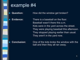 6
example #4
 Question: How did the window get broken?
 Evidence: There is a baseball on the floor.
Baseball wasn't there this a.m.
Kids were in the yard across the street.
They were playing baseball this afternoon.
They stopped playing earlier than usual.
They aren't in the yard now.
 Conclusion: One of the kids broke the window with the
ball and then they all ran away.
 