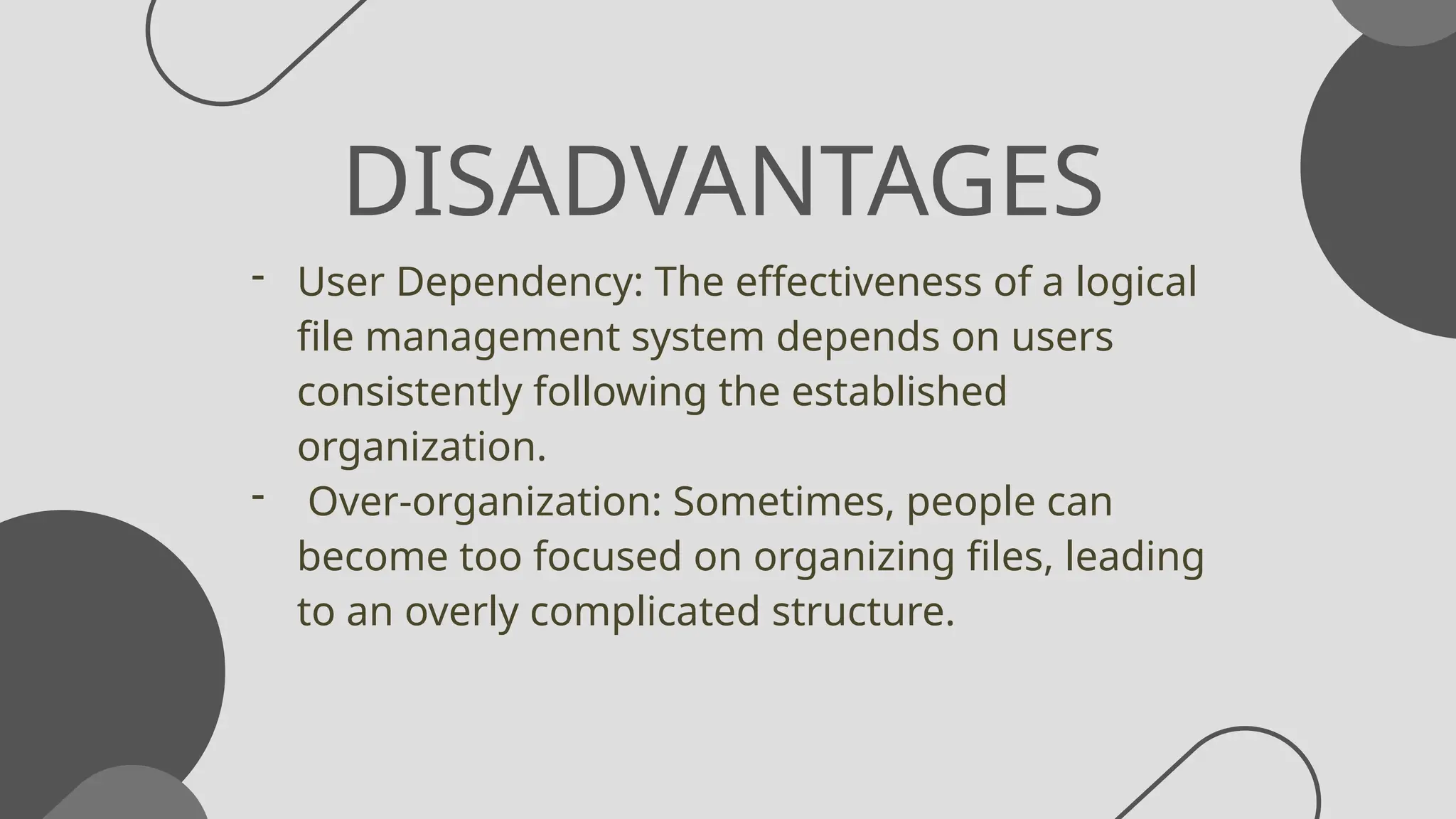 DISADVANTAGES
- User Dependency: The effectiveness of a logical
file management system depends on users
consistently following the established
organization.
- Over-organization: Sometimes, people can
become too focused on organizing files, leading
to an overly complicated structure.
 