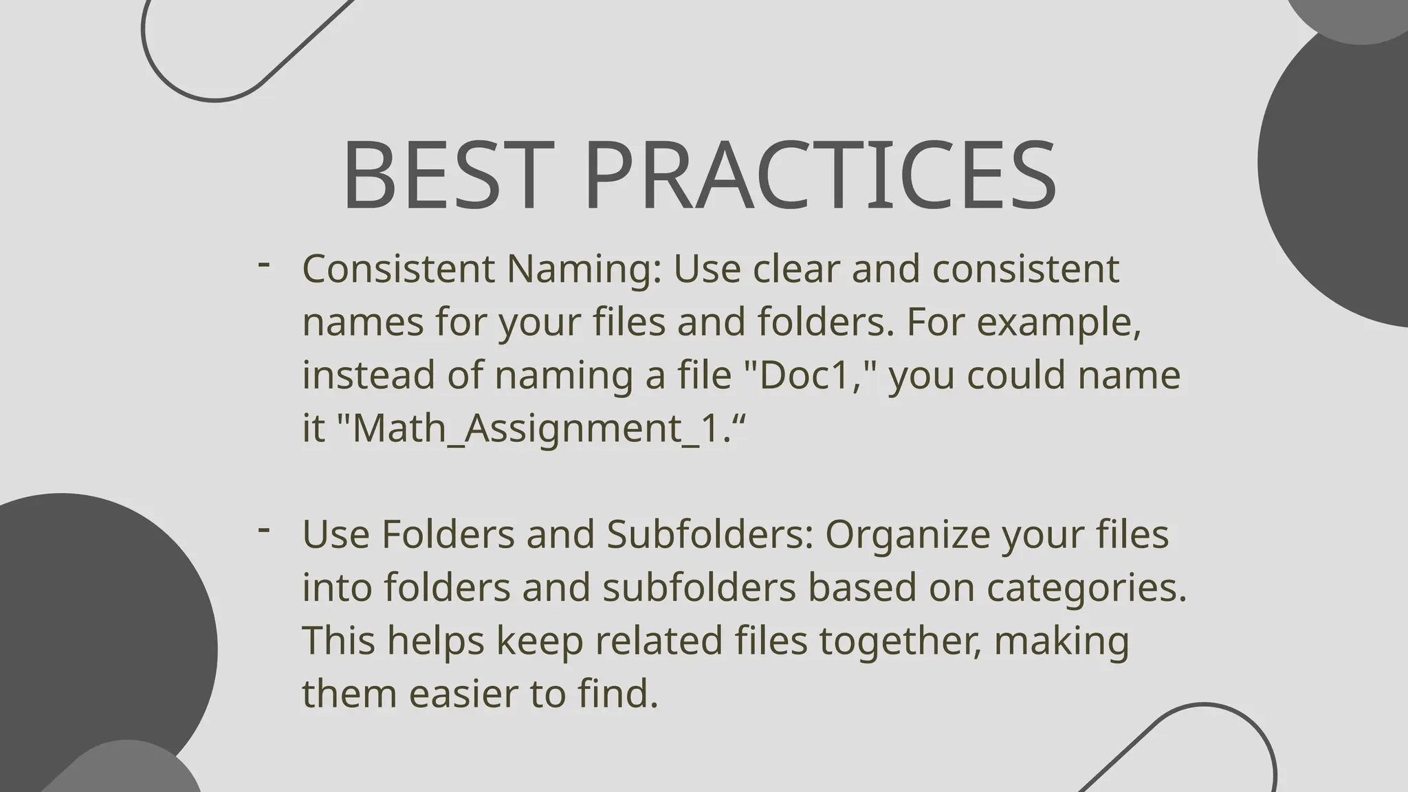BEST PRACTICES
- Consistent Naming: Use clear and consistent
names for your files and folders. For example,
instead of naming a file "Doc1," you could name
it "Math_Assignment_1.“
- Use Folders and Subfolders: Organize your files
into folders and subfolders based on categories.
This helps keep related files together, making
them easier to find.
 
