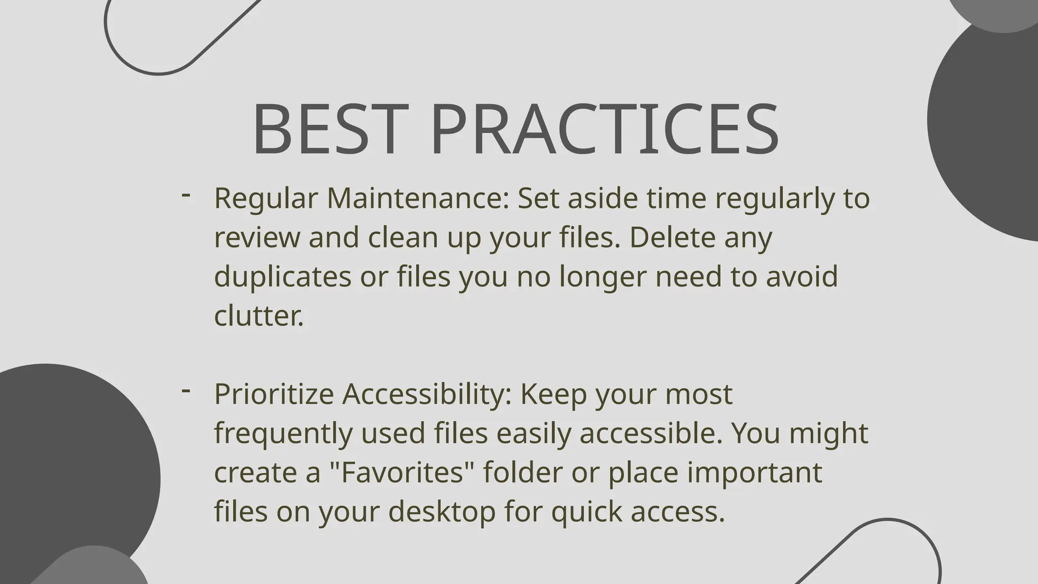 BEST PRACTICES
- Regular Maintenance: Set aside time regularly to
review and clean up your files. Delete any
duplicates or files you no longer need to avoid
clutter.
- Prioritize Accessibility: Keep your most
frequently used files easily accessible. You might
create a "Favorites" folder or place important
files on your desktop for quick access.
 