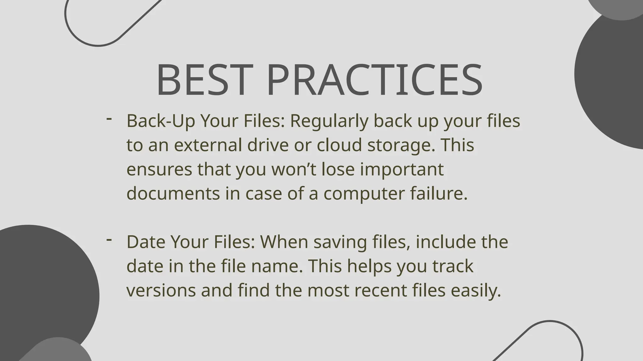 BEST PRACTICES
- Back-Up Your Files: Regularly back up your files
to an external drive or cloud storage. This
ensures that you won’t lose important
documents in case of a computer failure.
- Date Your Files: When saving files, include the
date in the file name. This helps you track
versions and find the most recent files easily.
 