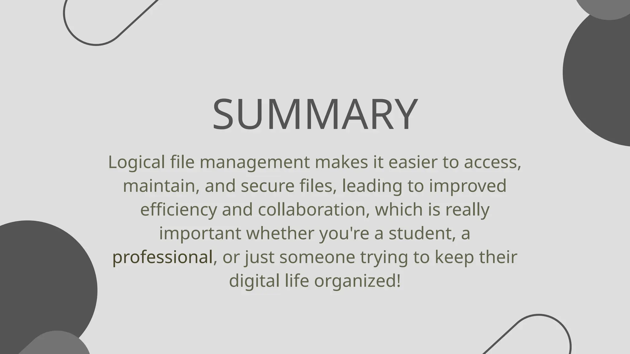 SUMMARY
Logical file management makes it easier to access,
maintain, and secure files, leading to improved
efficiency and collaboration, which is really
important whether you're a student, a
professional, or just someone trying to keep their
digital life organized!
 