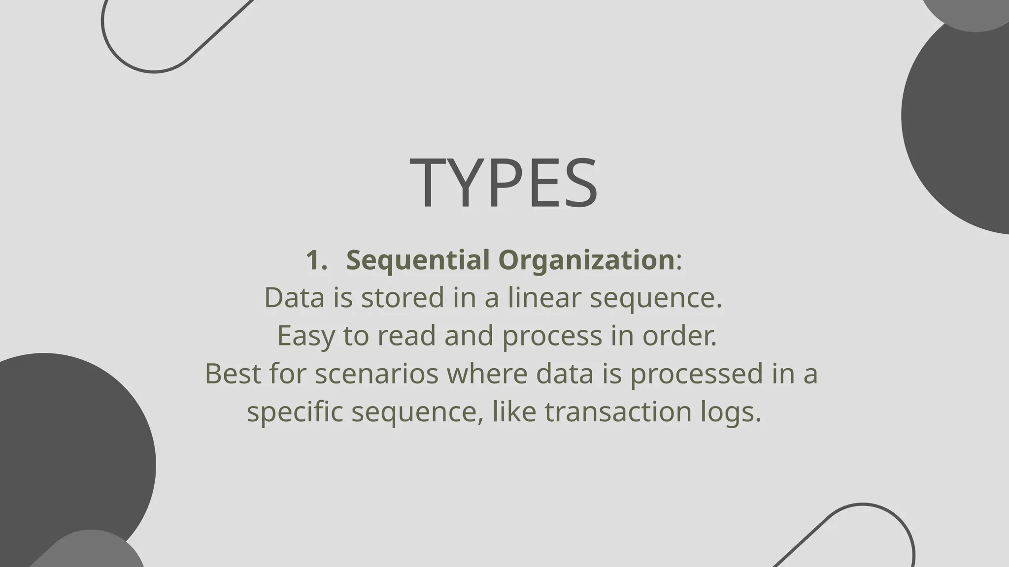 TYPES
1. Sequential Organization:
Data is stored in a linear sequence.
Easy to read and process in order.
Best for scenarios where data is processed in a
specific sequence, like transaction logs.
 