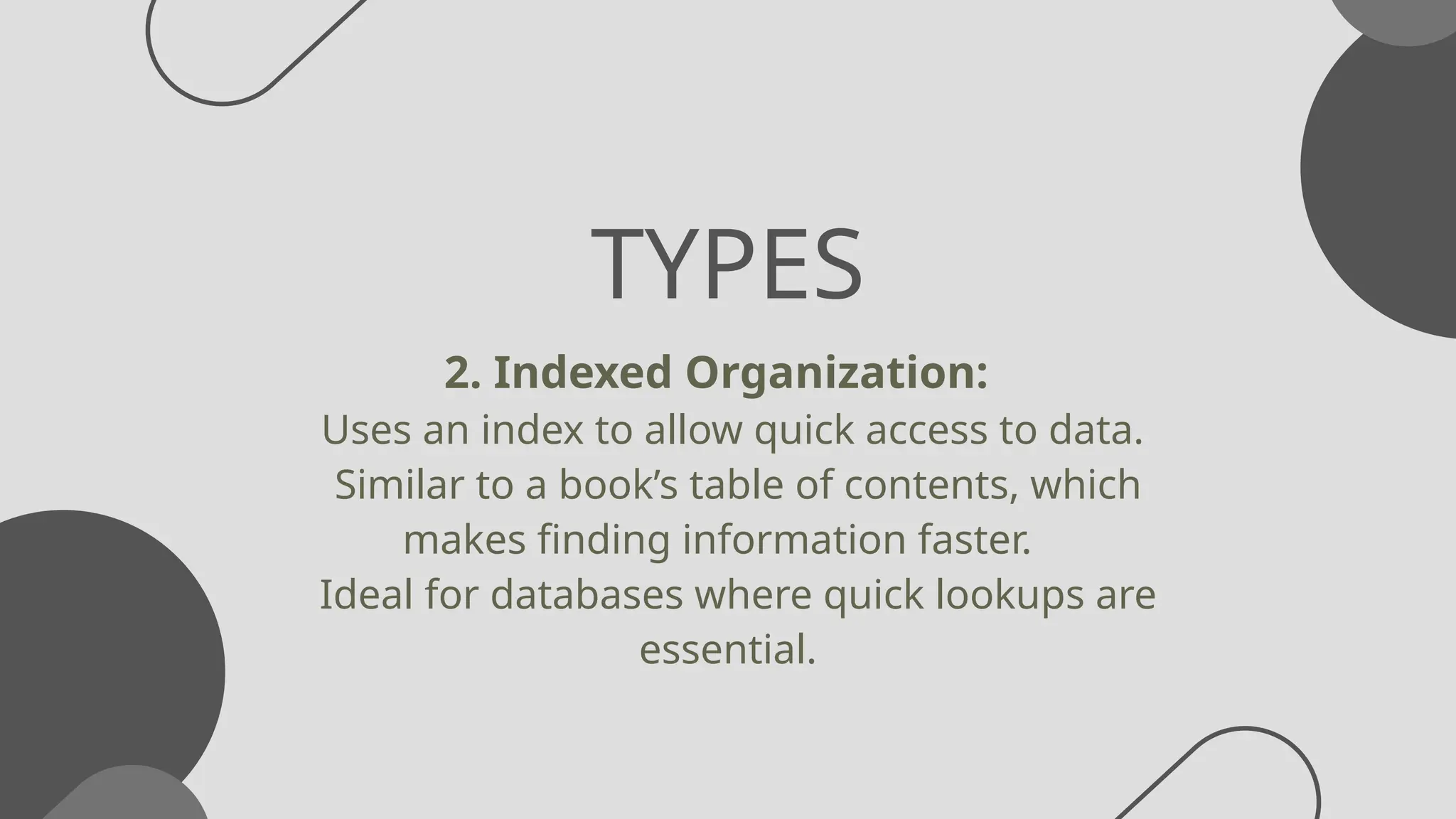TYPES
2. Indexed Organization:
Uses an index to allow quick access to data.
Similar to a book’s table of contents, which
makes finding information faster.
Ideal for databases where quick lookups are
essential.
 
