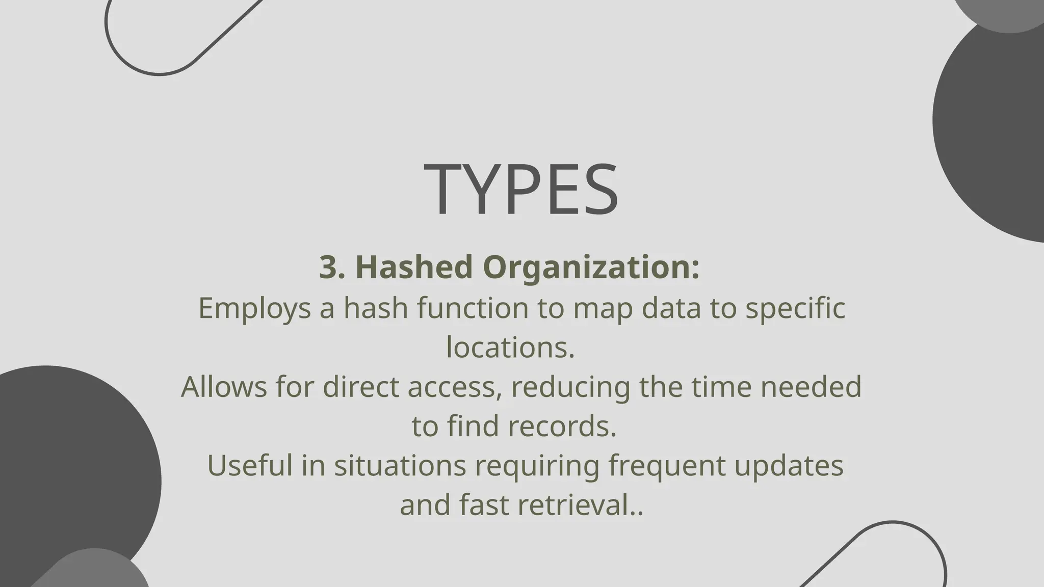 TYPES
3. Hashed Organization:
Employs a hash function to map data to specific
locations.
Allows for direct access, reducing the time needed
to find records.
Useful in situations requiring frequent updates
and fast retrieval..
 