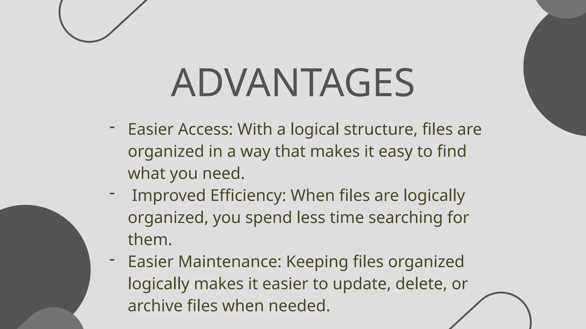 ADVANTAGES
- Easier Access: With a logical structure, files are
organized in a way that makes it easy to find
what you need.
- Improved Efficiency: When files are logically
organized, you spend less time searching for
them.
- Easier Maintenance: Keeping files organized
logically makes it easier to update, delete, or
archive files when needed.
 