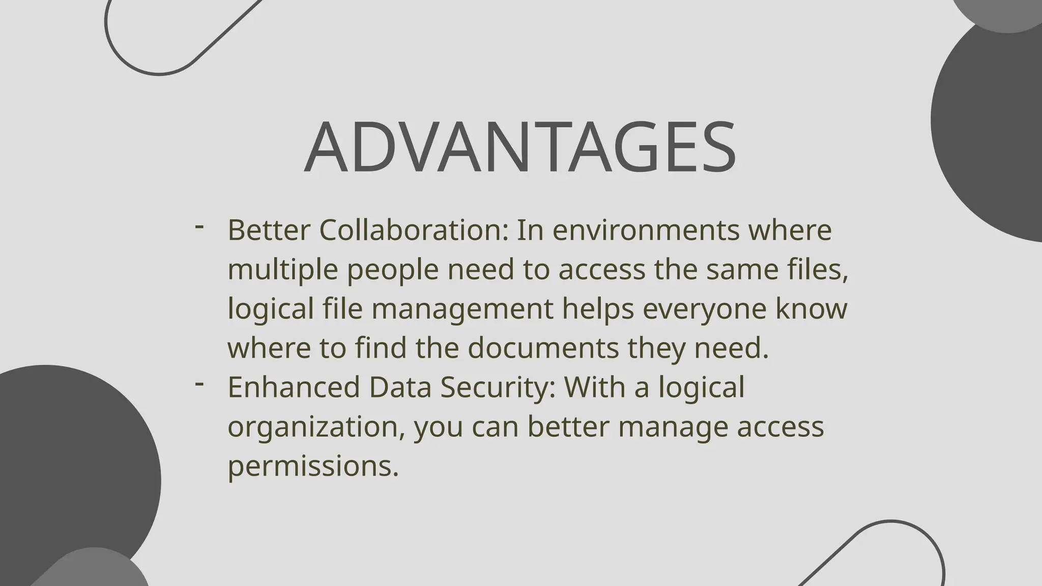 ADVANTAGES
- Better Collaboration: In environments where
multiple people need to access the same files,
logical file management helps everyone know
where to find the documents they need.
- Enhanced Data Security: With a logical
organization, you can better manage access
permissions.
 