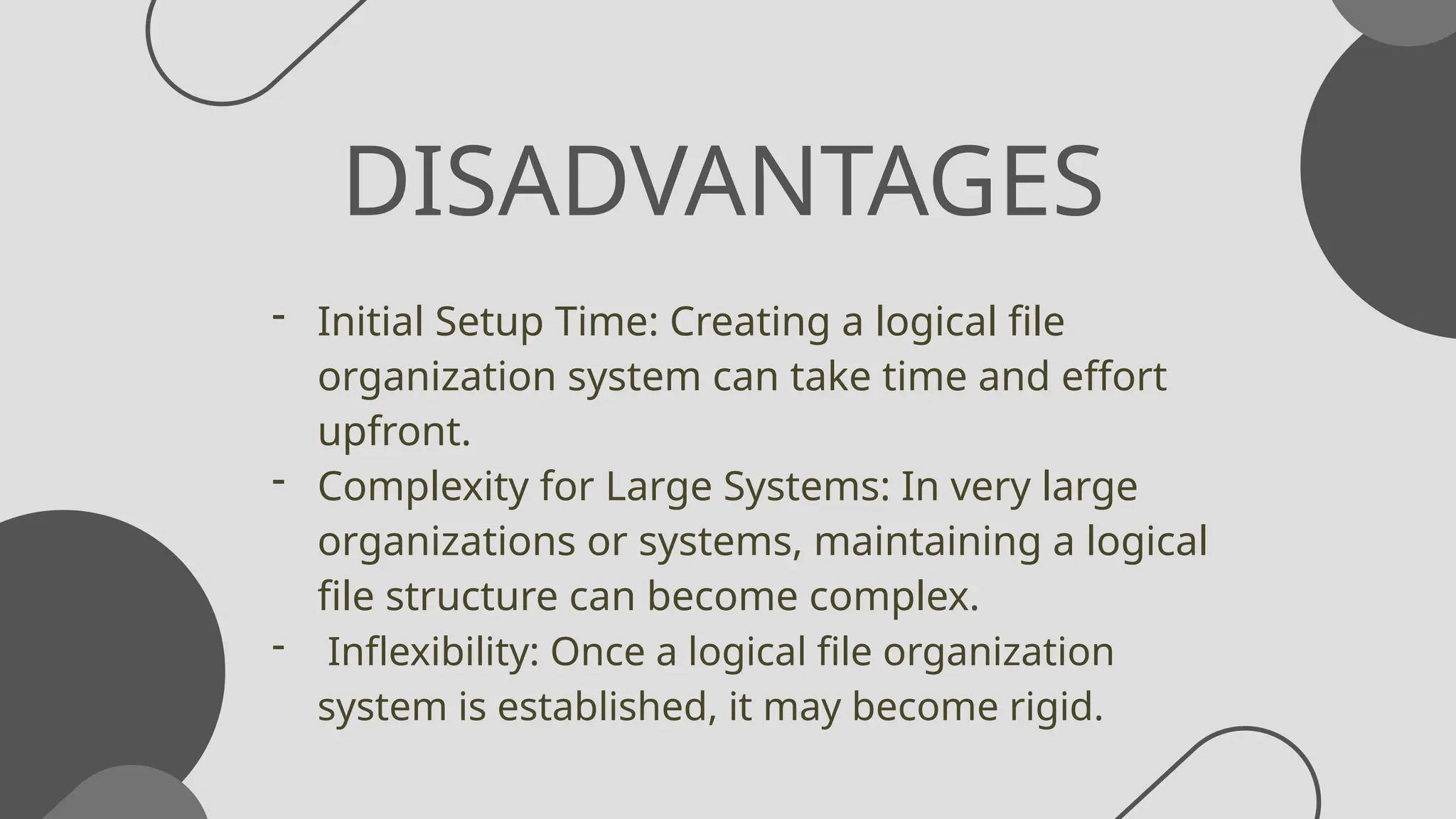 DISADVANTAGES
- Initial Setup Time: Creating a logical file
organization system can take time and effort
upfront.
- Complexity for Large Systems: In very large
organizations or systems, maintaining a logical
file structure can become complex.
- Inflexibility: Once a logical file organization
system is established, it may become rigid.
 