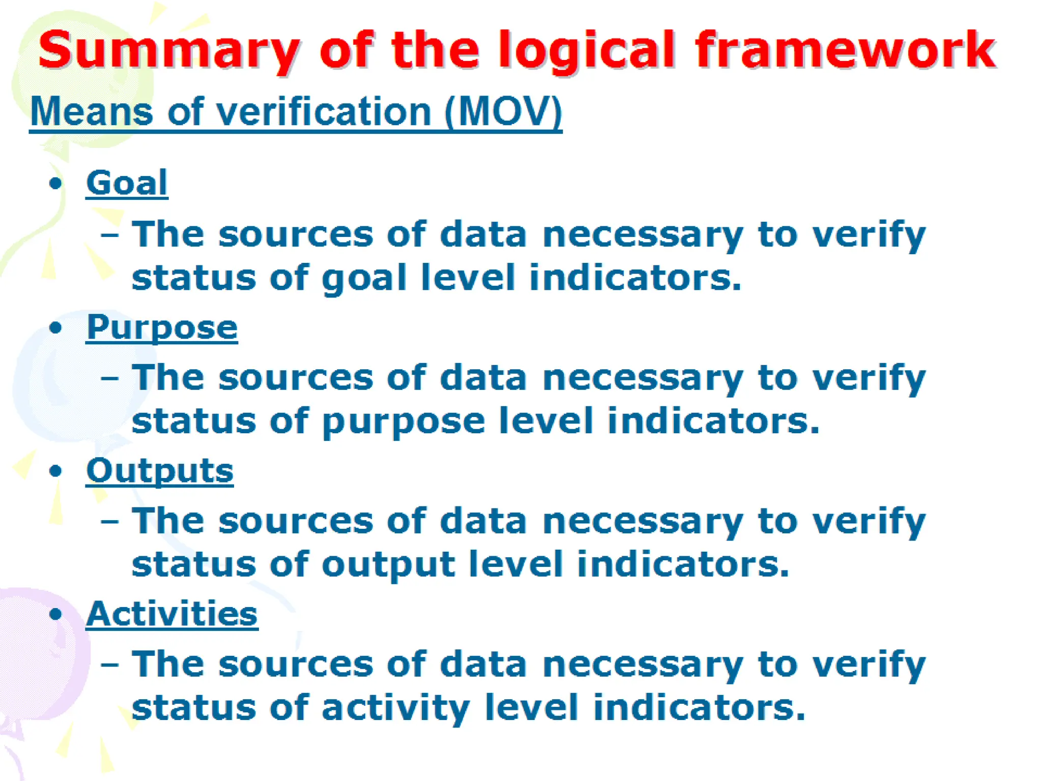 Summary of the logical framework
Summary of the logical framework
• Goal
– The sources of data necessary to verify status of
goal level indicators.
• Purpose
– The sources of data necessary to verify status of
purpose level indicators.
• Outputs
– The sources of data necessary to verify status of
output level indicators.
• Activities
– The sources of data necessary to verify status of
activity level indicators.
Means of verification (MOV)
 