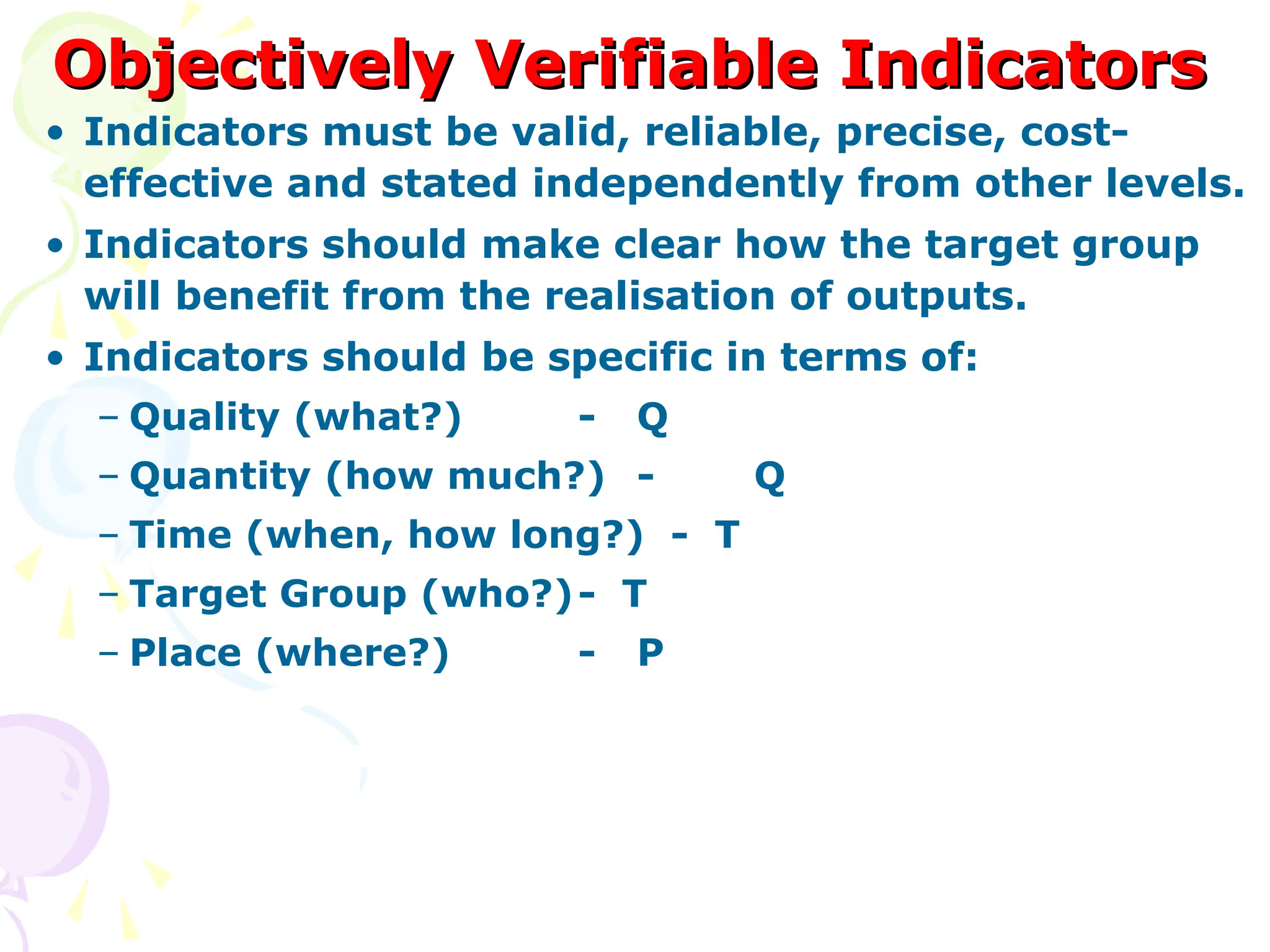 Objectively Verifiable Indicators
Objectively Verifiable Indicators
• Indicators must be valid, reliable, precise, cost-
effective and stated independently from other levels.
• Indicators should make clear how the target group
will benefit from the realisation of outputs.
• Indicators should be specific in terms of:
– Quality (what?) - Q
– Quantity (how much?) - Q
– Time (when, how long?) - T
– Target Group (who?)- T
– Place (where?) - P
 
