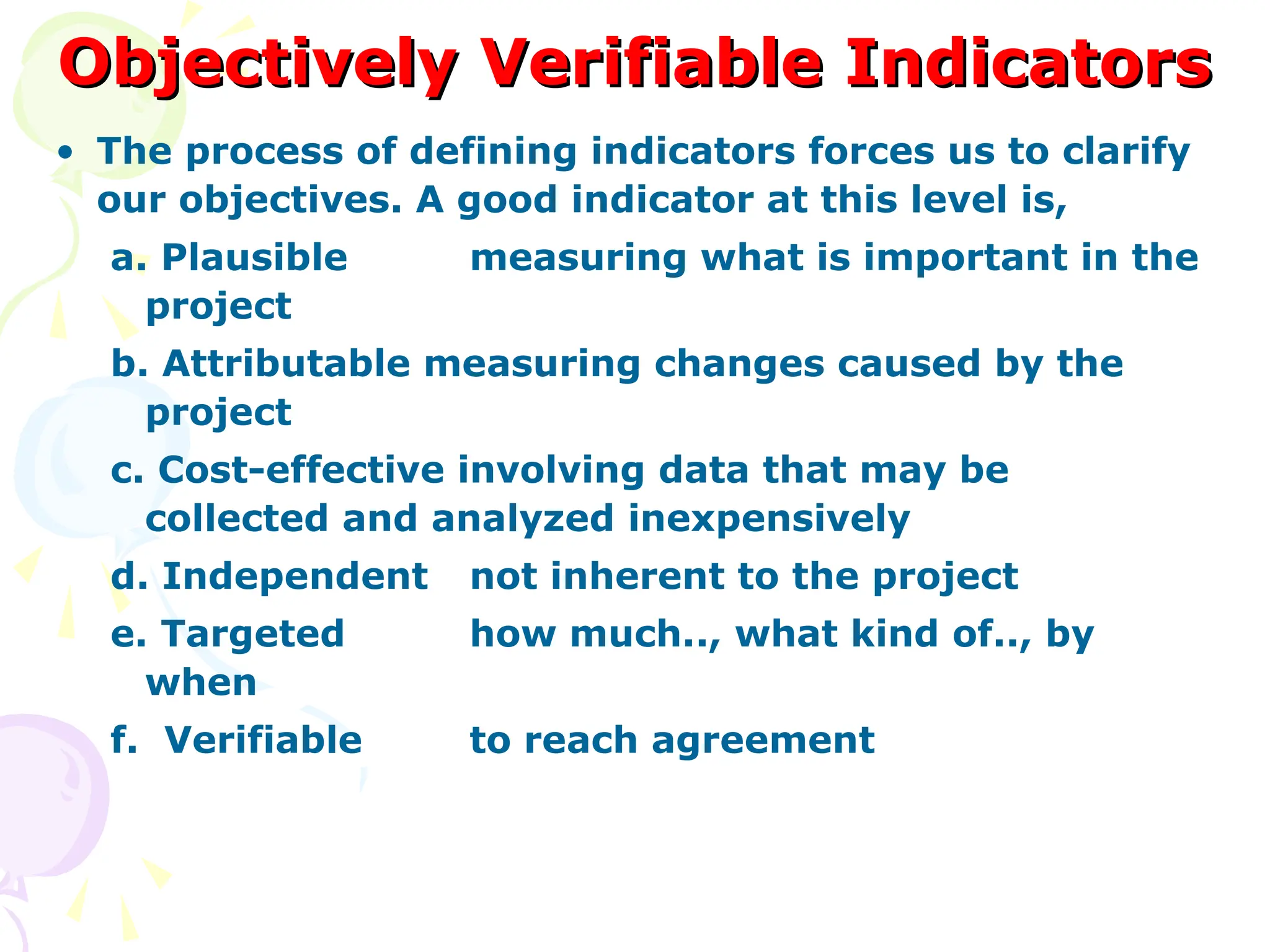 Objectively Verifiable Indicators
Objectively Verifiable Indicators
• The process of defining indicators forces us to clarify
our objectives. A good indicator at this level is,
a. Plausible measuring what is important in the
project
b. Attributable measuring changes caused by the
project
c. Cost-effective involving data that may be
collected and analyzed inexpensively
d. Independent not inherent to the project
e. Targeted how much.., what kind of.., by
when
f. Verifiable to reach agreement
 