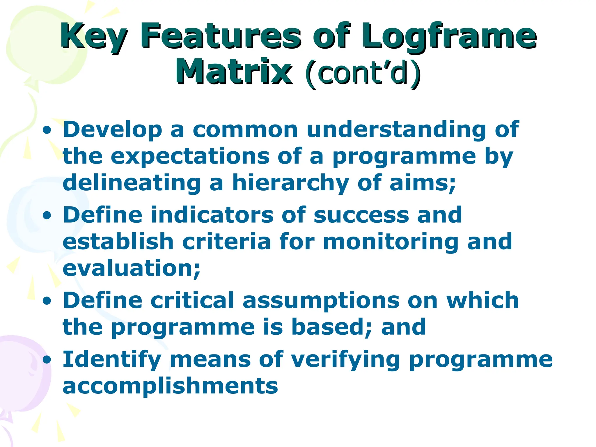 Key Features of Logframe
Key Features of Logframe
Matrix
Matrix (cont’d)
(cont’d)
• Develop a common understanding of
the expectations of a programme by
delineating a hierarchy of aims;
• Define indicators of success and
establish criteria for monitoring and
evaluation;
• Define critical assumptions on which
the programme is based; and
• Identify means of verifying programme
accomplishments
 