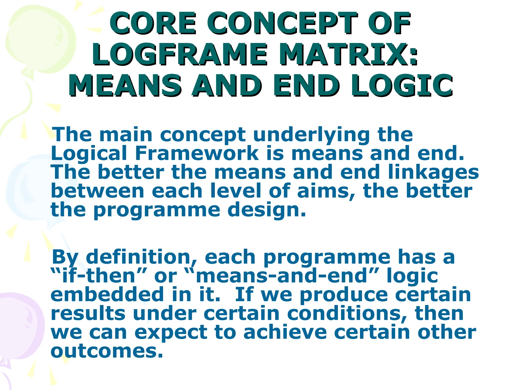 CORE CONCEPT OF
CORE CONCEPT OF
LOGFRAME MATRIX:
LOGFRAME MATRIX:
MEANS AND END LOGIC
MEANS AND END LOGIC
The main concept underlying the
Logical Framework is means and end.
The better the means and end linkages
between each level of aims, the better
the programme design.
By definition, each programme has a
“if-then” or “means-and-end” logic
embedded in it. If we produce certain
results under certain conditions, then
we can expect to achieve certain other
outcomes.
 