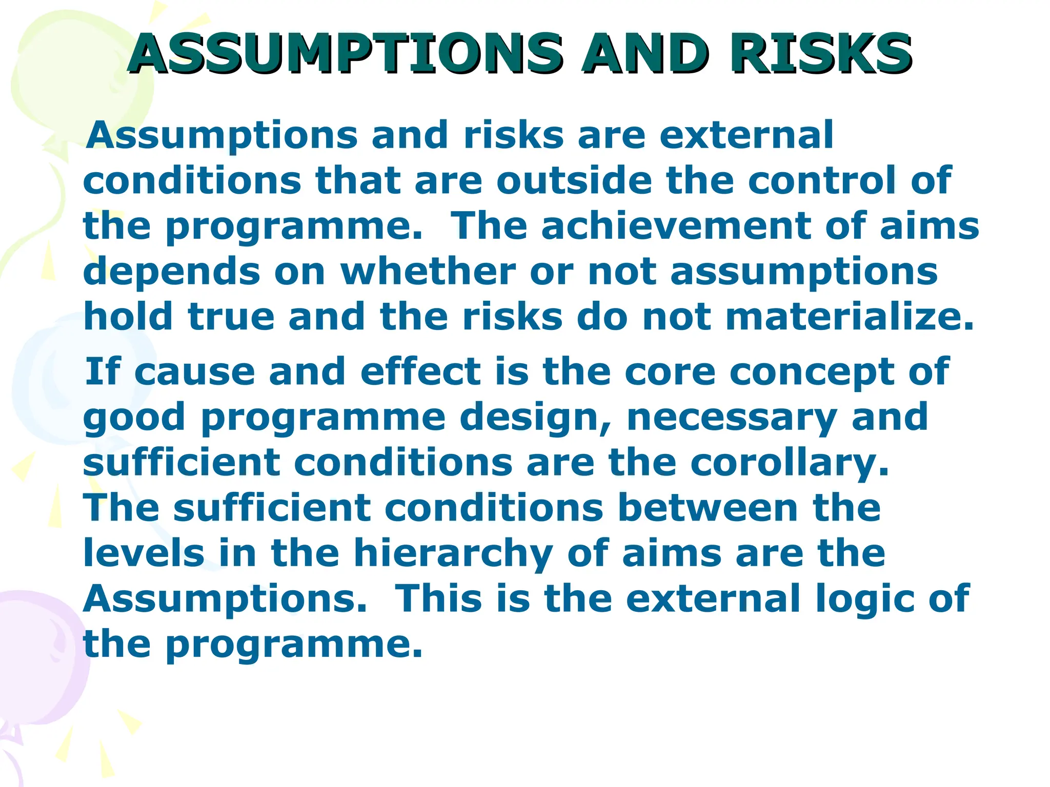 ASSUMPTIONS AND RISKS
ASSUMPTIONS AND RISKS
Assumptions and risks are external
conditions that are outside the control of
the programme. The achievement of aims
depends on whether or not assumptions
hold true and the risks do not materialize.
If cause and effect is the core concept of
good programme design, necessary and
sufficient conditions are the corollary.
The sufficient conditions between the
levels in the hierarchy of aims are the
Assumptions. This is the external logic of
the programme.
 