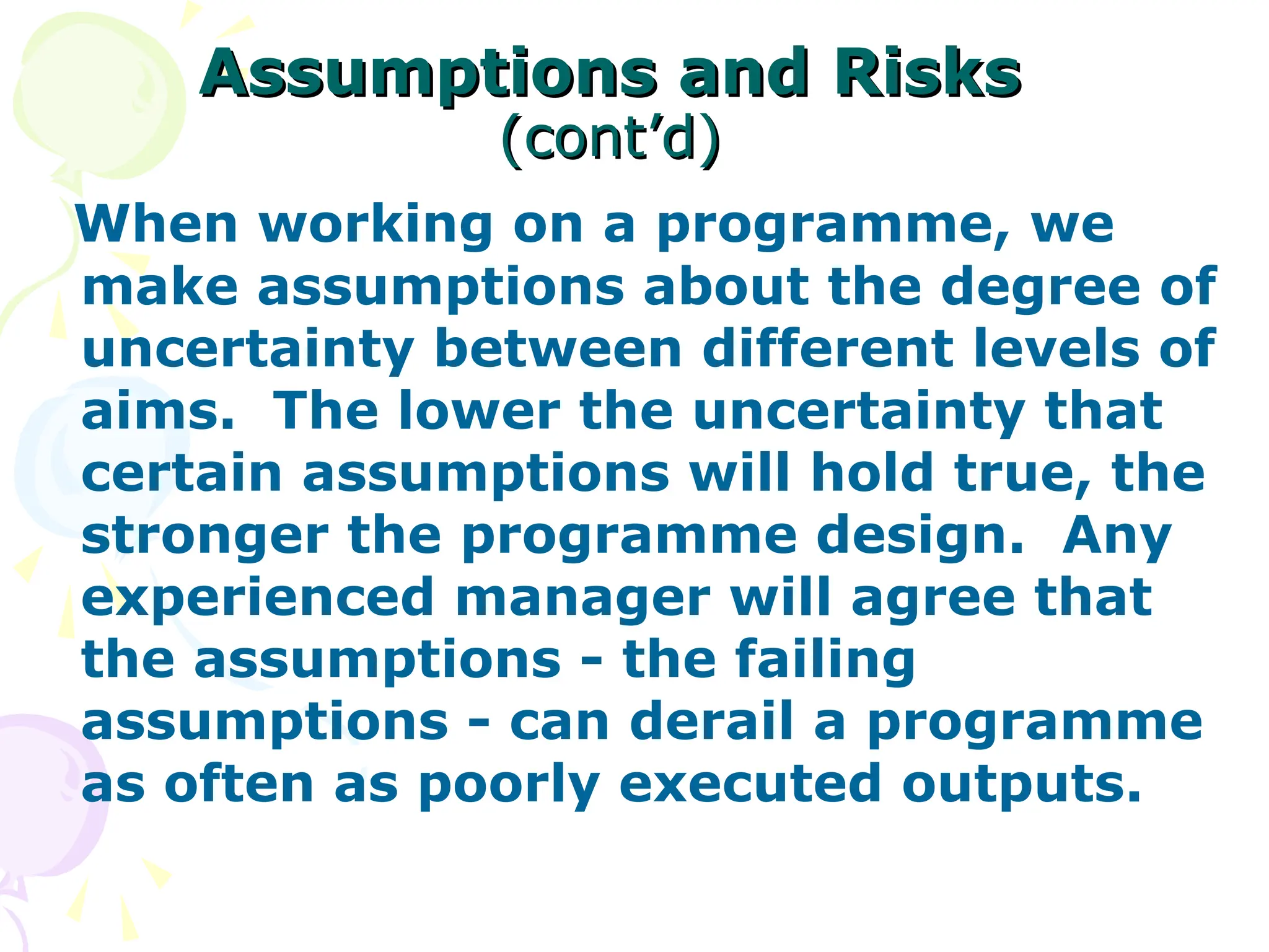Assumptions and Risks
Assumptions and Risks
(cont’d)
(cont’d)
When working on a programme, we
make assumptions about the degree of
uncertainty between different levels of
aims. The lower the uncertainty that
certain assumptions will hold true, the
stronger the programme design. Any
experienced manager will agree that
the assumptions - the failing
assumptions - can derail a programme
as often as poorly executed outputs.
 