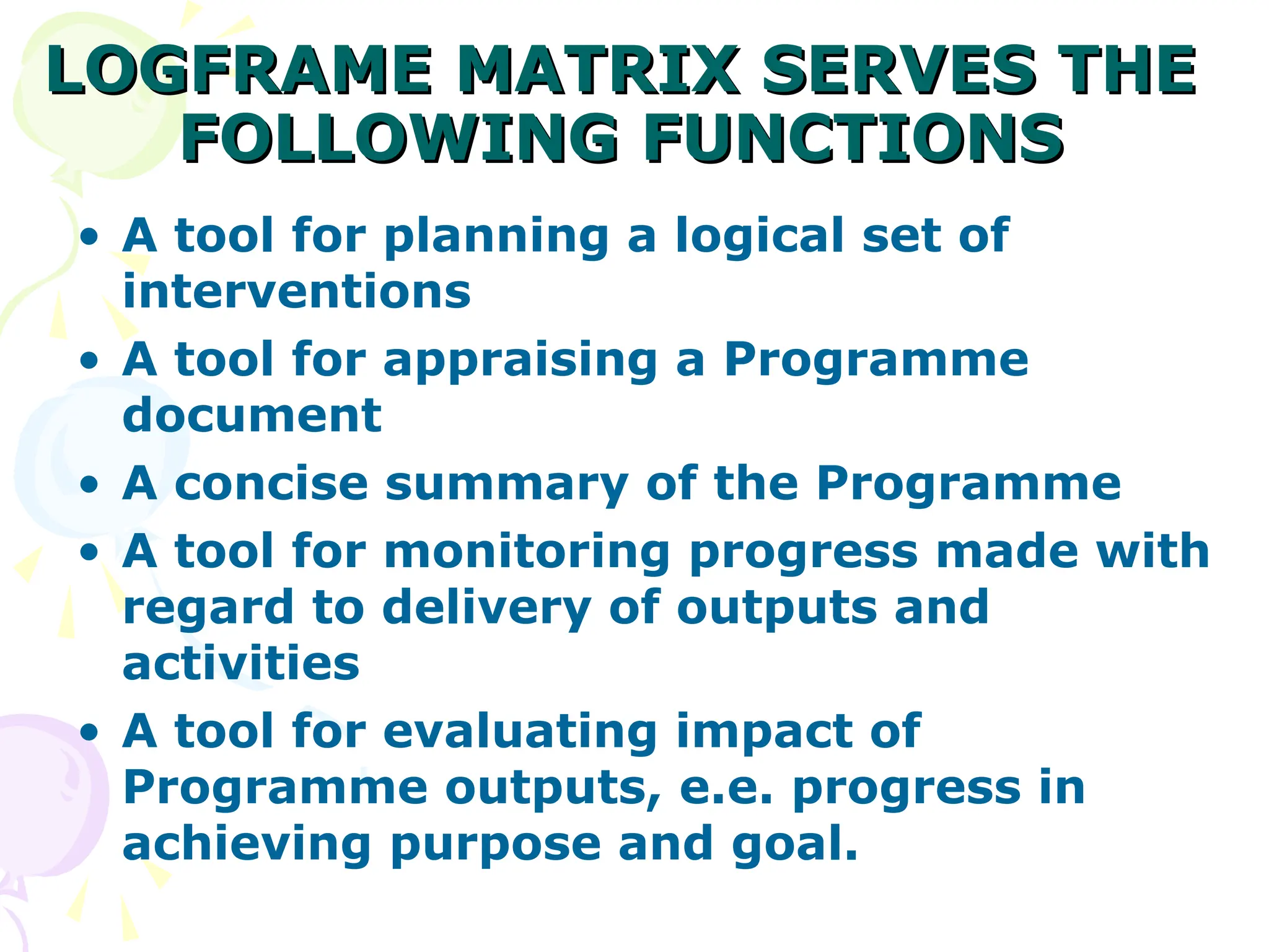 LOGFRAME MATRIX SERVES THE
LOGFRAME MATRIX SERVES THE
FOLLOWING FUNCTIONS
FOLLOWING FUNCTIONS
• A tool for planning a logical set of
interventions
• A tool for appraising a Programme
document
• A concise summary of the Programme
• A tool for monitoring progress made with
regard to delivery of outputs and
activities
• A tool for evaluating impact of
Programme outputs, e.e. progress in
achieving purpose and goal.
 