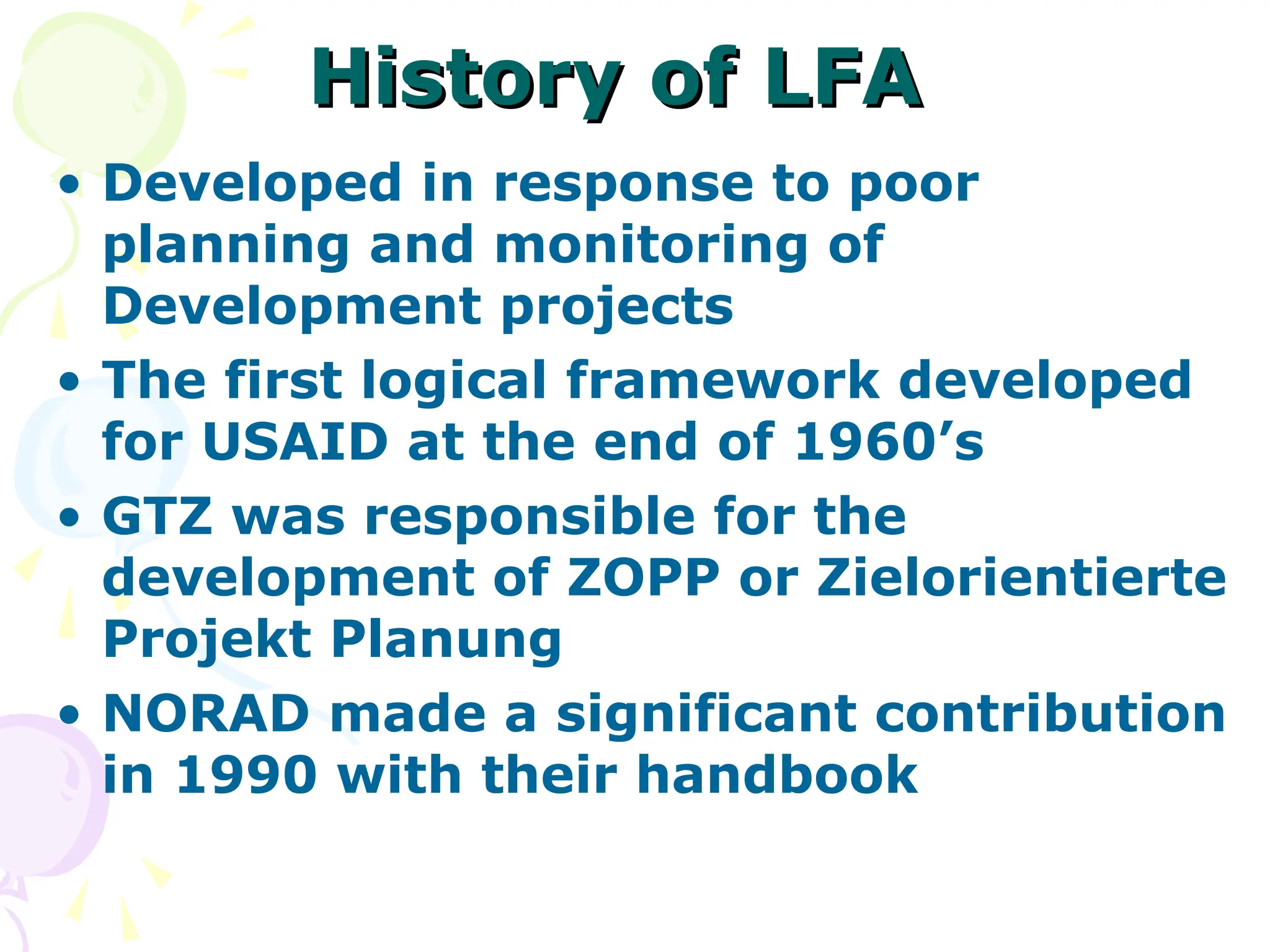 History of LFA
History of LFA
• Developed in response to poor
planning and monitoring of
Development projects
• The first logical framework developed
for USAID at the end of 1960’s
• GTZ was responsible for the
development of ZOPP or Zielorientierte
Projekt Planung
• NORAD made a significant contribution
in 1990 with their handbook
 
