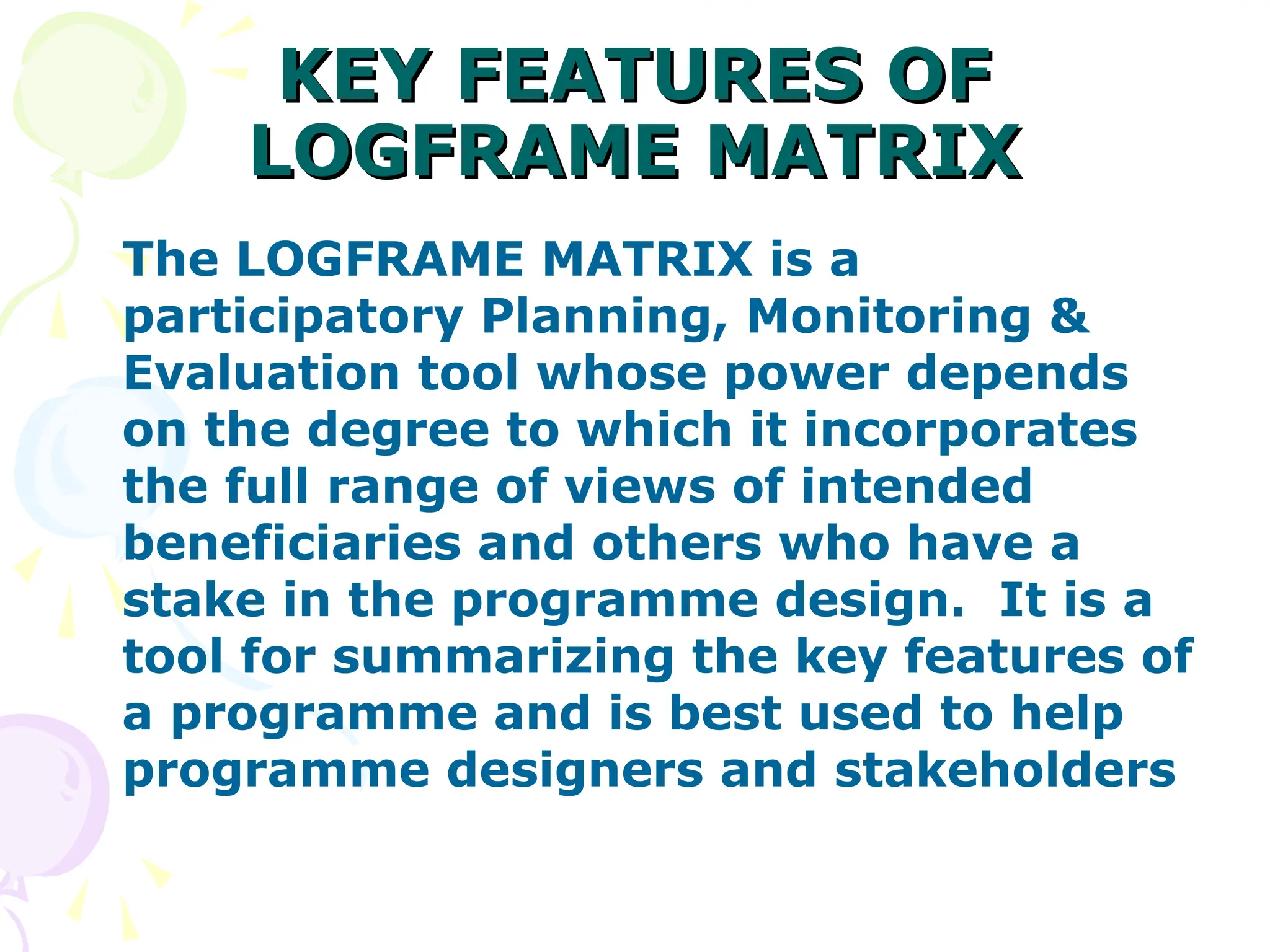 KEY FEATURES OF
KEY FEATURES OF
LOGFRAME MATRIX
LOGFRAME MATRIX
The LOGFRAME MATRIX is a
participatory Planning, Monitoring &
Evaluation tool whose power depends
on the degree to which it incorporates
the full range of views of intended
beneficiaries and others who have a
stake in the programme design. It is a
tool for summarizing the key features of
a programme and is best used to help
programme designers and stakeholders
 