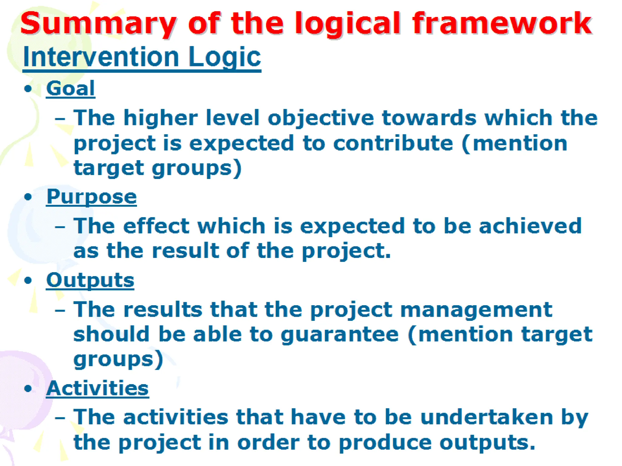 Summary of the logical framework
Summary of the logical framework
• Goal
– The higher level objective towards which the project
is expected to contribute (mention target groups)
• Purpose
– The effect which is expected to be achieved as the
result of the project.
• Outputs
– The results that the project management should be
able to guarantee (mention target groups)
• Activities
– The activities that have to be undertaken by the
project in order to produce outputs.
Intervention Logic
 