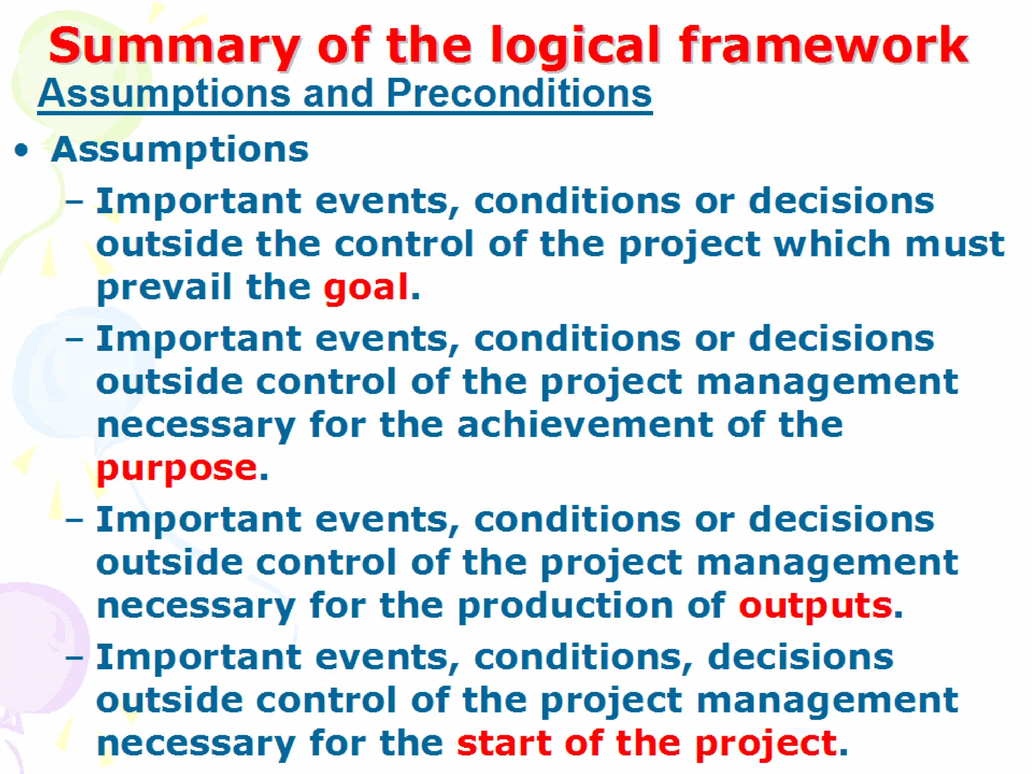 Summary of the logical framework
Summary of the logical framework
• Assumptions
– Important events, conditions or decisions
outside the control of the project which must
prevail the goal.
– Important events, conditions or decisions
outside control of the project management
necessary for the achievement of the purpose.
– Important events, conditions or decisions
outside control of the project management
necessary for the production of outputs.
– Important events, conditions, decisions outside
control of the project management necessary for
the start of the project.
Assumptions and Preconditions
 