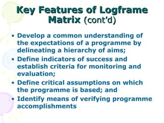 Key Features of Logframe
Key Features of Logframe
Matrix
Matrix (cont’d)
(cont’d)
• Develop a common understanding of
the expectations of a programme by
delineating a hierarchy of aims;
• Define indicators of success and
establish criteria for monitoring and
evaluation;
• Define critical assumptions on which
the programme is based; and
• Identify means of verifying programme
accomplishments
 