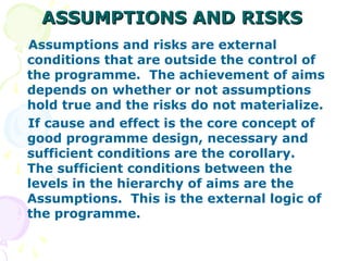 ASSUMPTIONS AND RISKS
ASSUMPTIONS AND RISKS
Assumptions and risks are external
conditions that are outside the control of
the programme. The achievement of aims
depends on whether or not assumptions
hold true and the risks do not materialize.
If cause and effect is the core concept of
good programme design, necessary and
sufficient conditions are the corollary.
The sufficient conditions between the
levels in the hierarchy of aims are the
Assumptions. This is the external logic of
the programme.
 