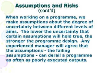 Assumptions and Risks
Assumptions and Risks
(cont’d)
(cont’d)
When working on a programme, we
make assumptions about the degree of
uncertainty between different levels of
aims. The lower the uncertainty that
certain assumptions will hold true, the
stronger the programme design. Any
experienced manager will agree that
the assumptions - the failing
assumptions - can derail a programme
as often as poorly executed outputs.
 
