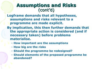 Assumptions and Risks
Assumptions and Risks
(cont’d)
(cont’d)
Logframe demands that all hypotheses,
assumptions and risks relevant to a
programme are made explicit.
By implication, this then further demands that
the appropriate action is considered (and if
necessary taken) before problems
materialise.
– How important are the assumptions
– How big are the risks
– Should the programme be redesigned?
– Should elements of the proposed programme be
abandoned?
 