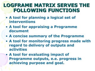 LOGFRAME MATRIX SERVES THE
LOGFRAME MATRIX SERVES THE
FOLLOWING FUNCTIONS
FOLLOWING FUNCTIONS
• A tool for planning a logical set of
interventions
• A tool for appraising a Programme
document
• A concise summary of the Programme
• A tool for monitoring progress made with
regard to delivery of outputs and
activities
• A tool for evaluating impact of
Programme outputs, e.e. progress in
achieving purpose and goal.
 