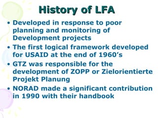 History of LFA
History of LFA
• Developed in response to poor
planning and monitoring of
Development projects
• The first logical framework developed
for USAID at the end of 1960’s
• GTZ was responsible for the
development of ZOPP or Zielorientierte
Projekt Planung
• NORAD made a significant contribution
in 1990 with their handbook
 