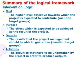 Summary of the logical framework
Summary of the logical framework
• Goal
– The higher level objective towards which the project
is expected to contribute (mention target groups)
• Purpose
– The effect which is expected to be achieved as the
result of the project.
• Outputs
– The results that the project management should be
able to guarantee (mention target groups)
• Activities
– The activities that have to be undertaken by the
project in order to produce outputs.
Intervention Logic
 