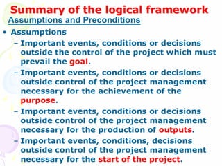 Summary of the logical framework
Summary of the logical framework
• Assumptions
– Important events, conditions or decisions
outside the control of the project which must
prevail the goal.
– Important events, conditions or decisions
outside control of the project management
necessary for the achievement of the purpose.
– Important events, conditions or decisions
outside control of the project management
necessary for the production of outputs.
– Important events, conditions, decisions outside
control of the project management necessary for
the start of the project.
Assumptions and Preconditions
 