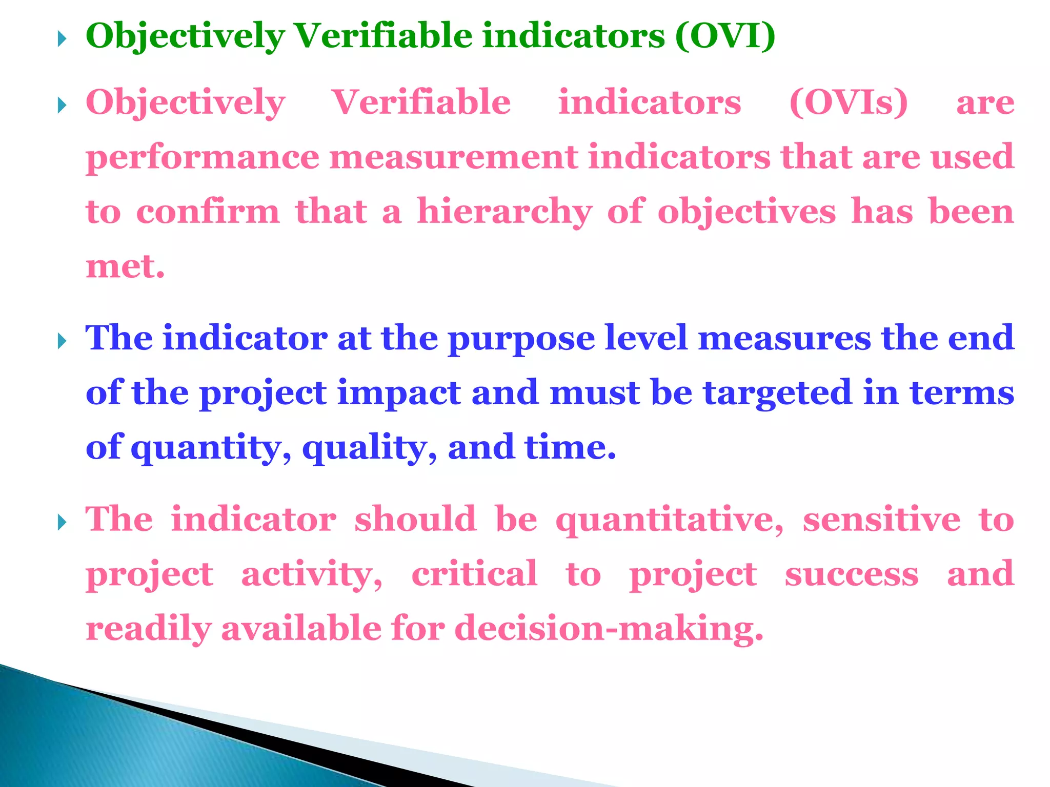  Objectively Verifiable indicators (OVI)
 Objectively Verifiable indicators (OVIs) are
performance measurement indicators that are used
to confirm that a hierarchy of objectives has been
met.
 The indicator at the purpose level measures the end
of the project impact and must be targeted in terms
of quantity, quality, and time.
 The indicator should be quantitative, sensitive to
project activity, critical to project success and
readily available for decision-making.
 