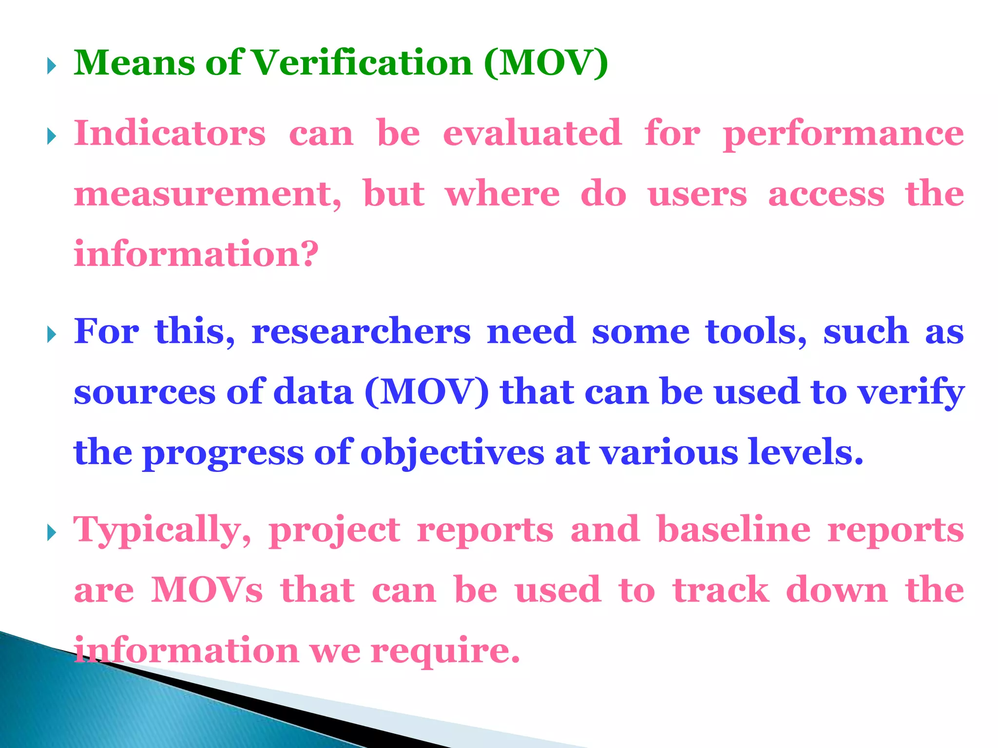  Means of Verification (MOV)
 Indicators can be evaluated for performance
measurement, but where do users access the
information?
 For this, researchers need some tools, such as
sources of data (MOV) that can be used to verify
the progress of objectives at various levels.
 Typically, project reports and baseline reports
are MOVs that can be used to track down the
information we require.
 