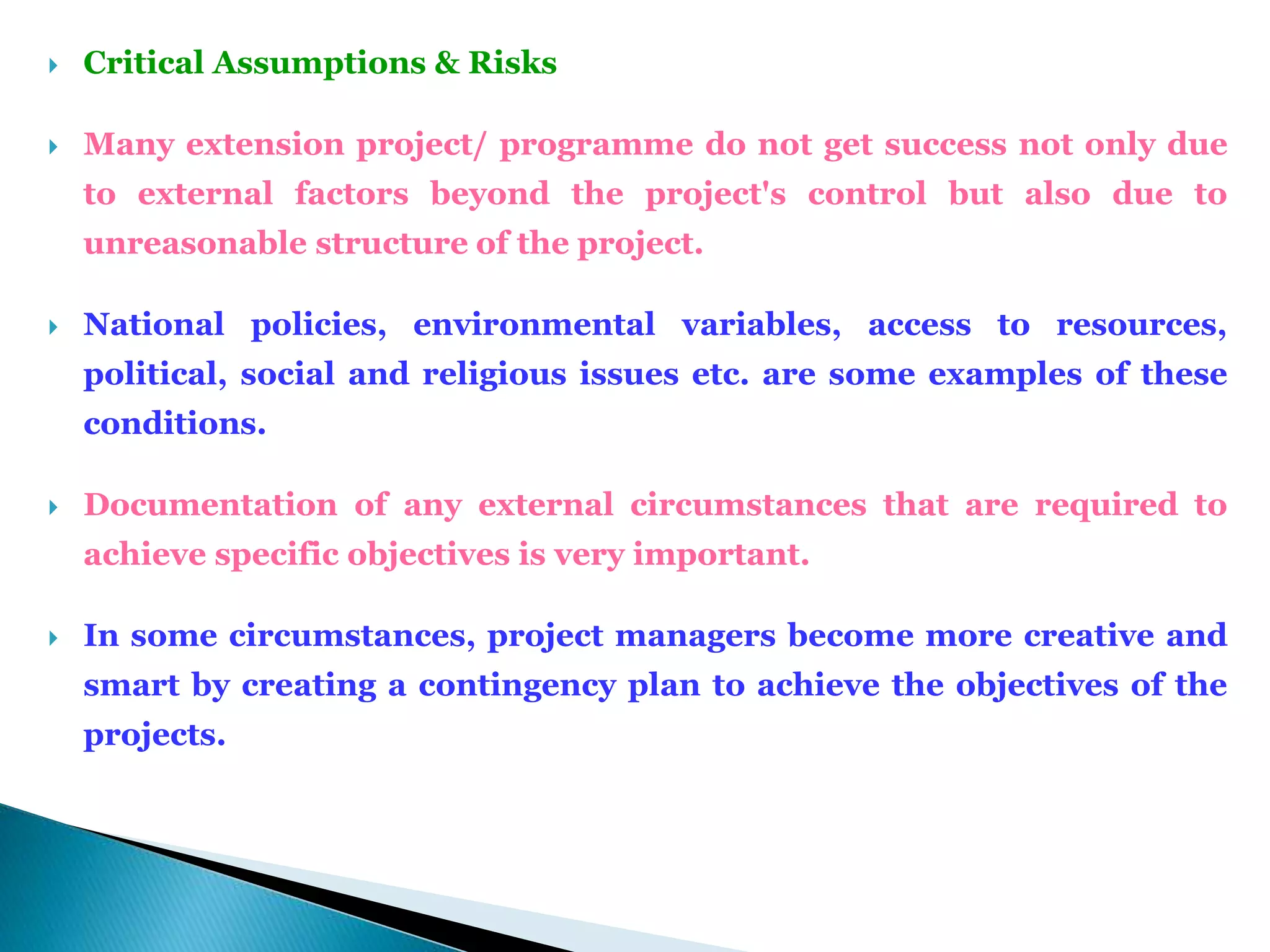  Critical Assumptions & Risks
 Many extension project/ programme do not get success not only due
to external factors beyond the project's control but also due to
unreasonable structure of the project.
 National policies, environmental variables, access to resources,
political, social and religious issues etc. are some examples of these
conditions.
 Documentation of any external circumstances that are required to
achieve specific objectives is very important.
 In some circumstances, project managers become more creative and
smart by creating a contingency plan to achieve the objectives of the
projects.
 