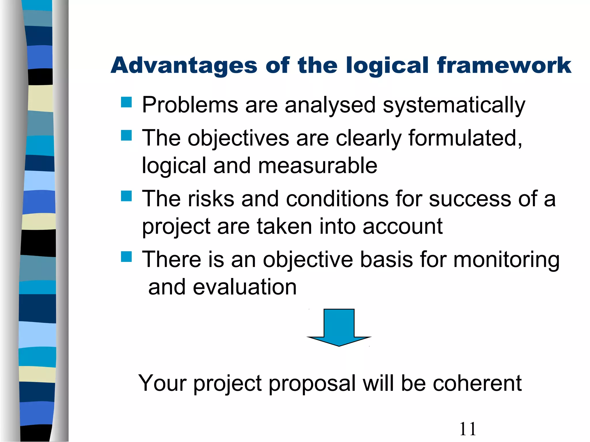 11
Advantages of the logical framework
 Problems are analysed systematically
 The objectives are clearly formulated,
logical and measurable
 The risks and conditions for success of a
project are taken into account
 There is an objective basis for monitoring
and evaluation
Your project proposal will be coherent
 