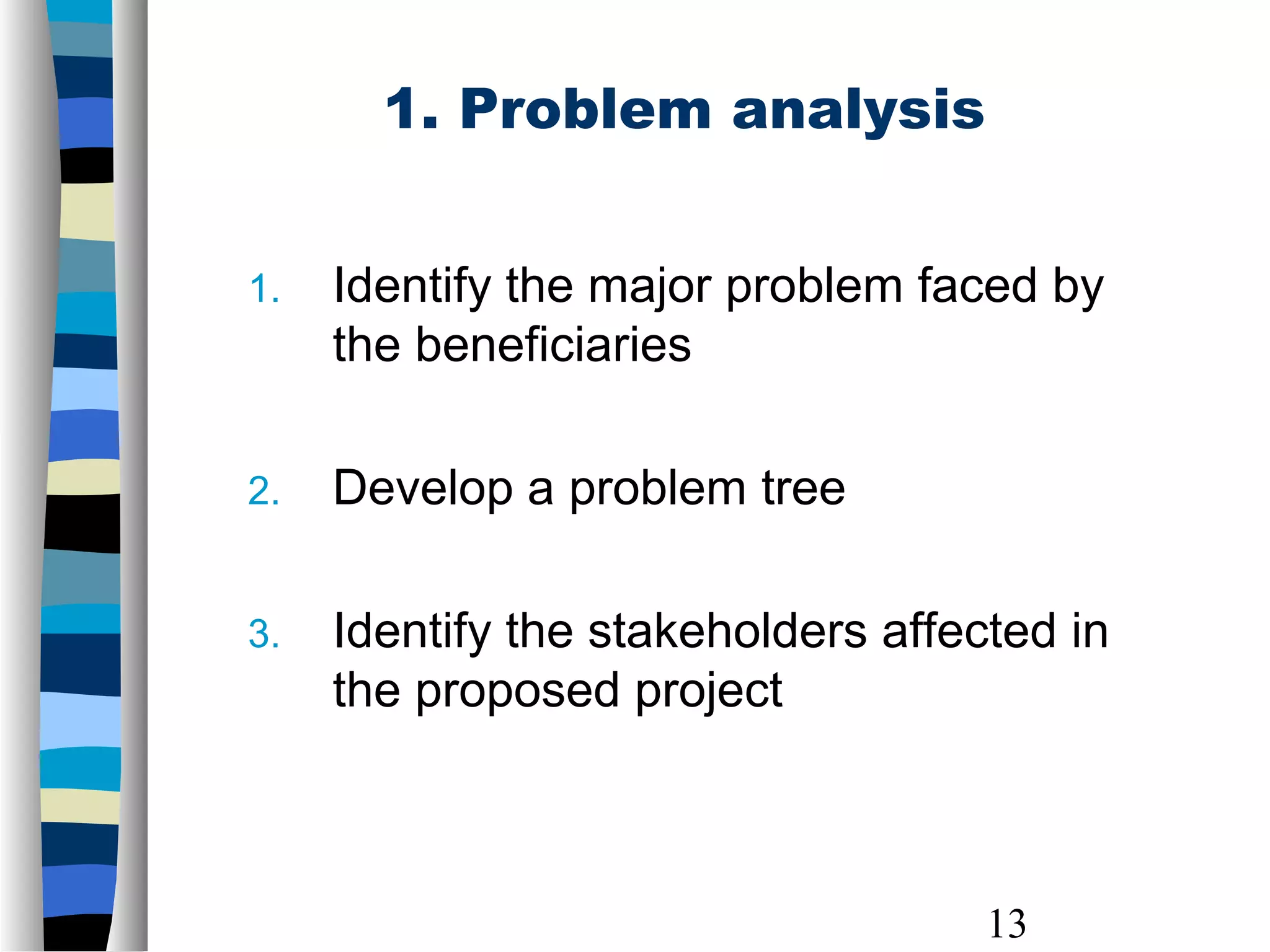 13
1. Problem analysis
1. Identify the major problem faced by
the beneficiaries
2. Develop a problem tree
3. Identify the stakeholders affected in
the proposed project
 