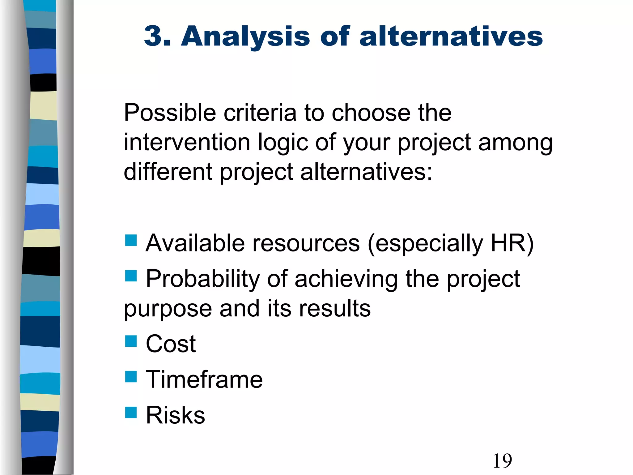 19
3. Analysis of alternatives
Possible criteria to choose the
intervention logic of your project among
different project alternatives:
 Available resources (especially HR)
 Probability of achieving the project
purpose and its results
 Cost
 Timeframe
 Risks
 