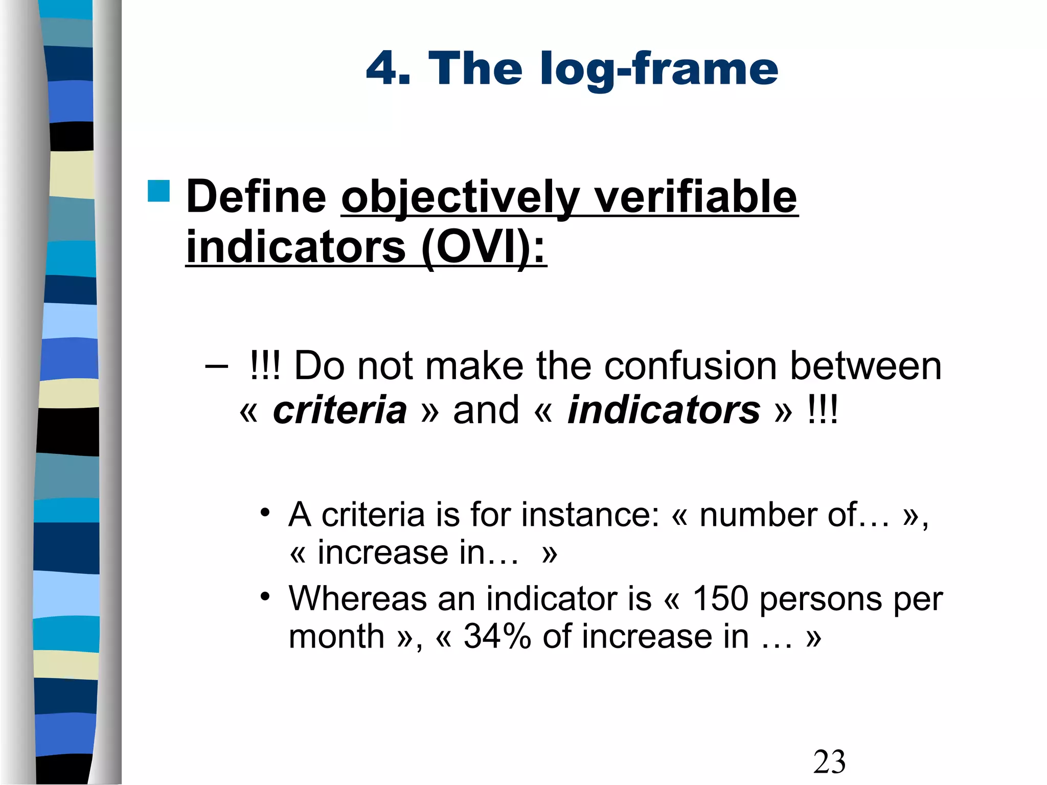 23
4. The log-frame
 Define objectively verifiable
indicators (OVI):
– !!! Do not make the confusion between
« criteria » and « indicators » !!!
• A criteria is for instance: « number of… »,
« increase in… »
• Whereas an indicator is « 150 persons per
month », « 34% of increase in … »
 