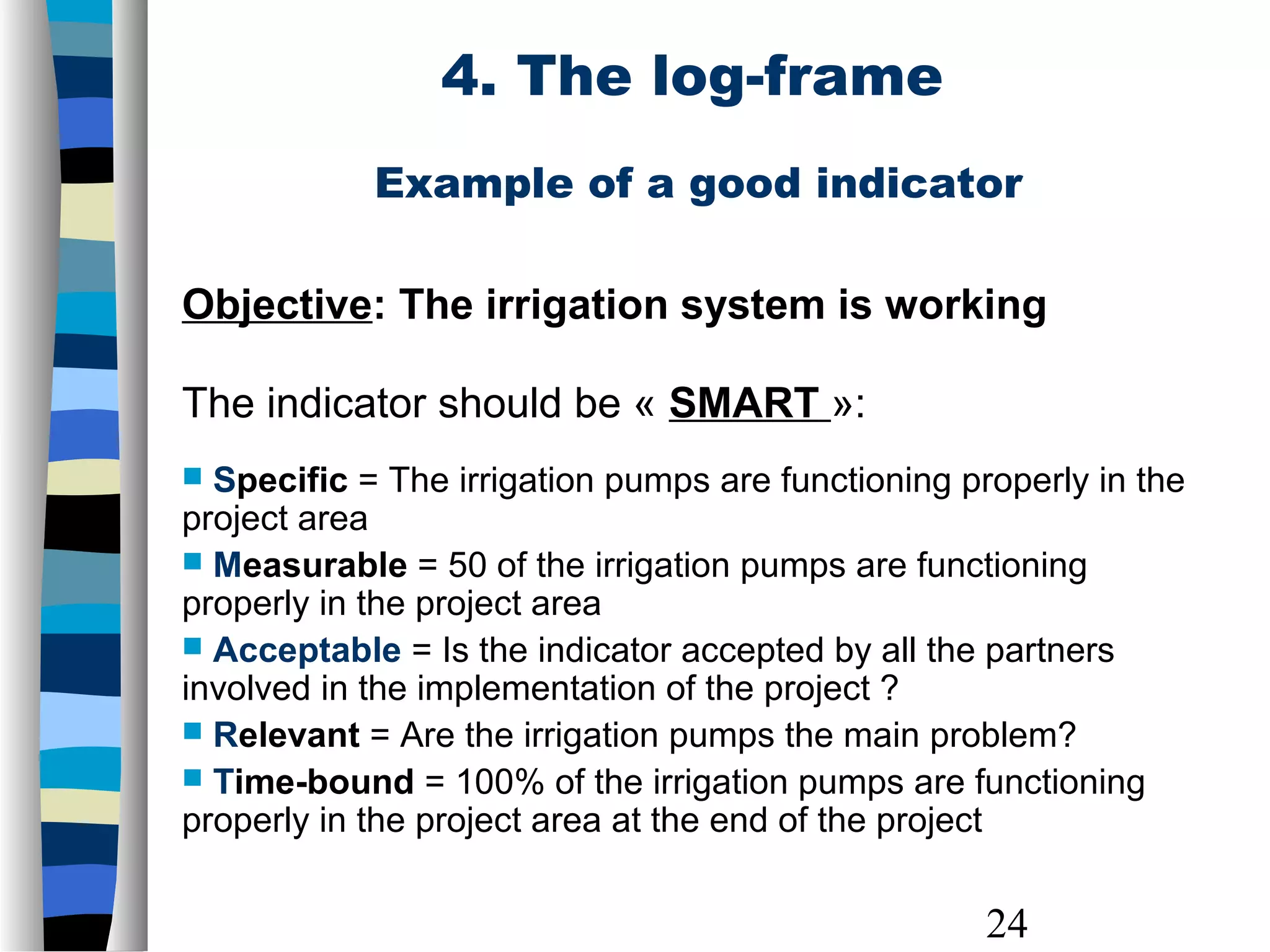 24
Example of a good indicator
Objective: The irrigation system is working
The indicator should be « SMART »:
 Specific = The irrigation pumps are functioning properly in the
project area
 Measurable = 50 of the irrigation pumps are functioning
properly in the project area
 Acceptable = Is the indicator accepted by all the partners
involved in the implementation of the project ?
 Relevant = Are the irrigation pumps the main problem?
 Time-bound = 100% of the irrigation pumps are functioning
properly in the project area at the end of the project
4. The log-frame
 