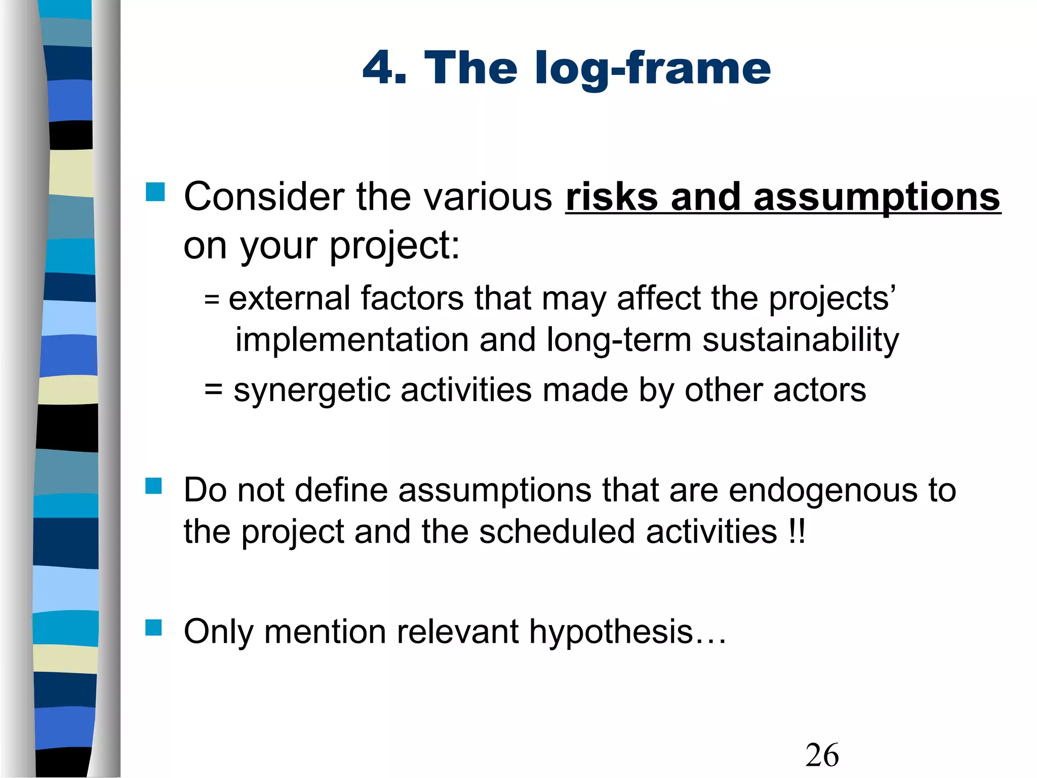 26
4. The log-frame
 Consider the various risks and assumptions
on your project:
= external factors that may affect the projects’
implementation and long-term sustainability
= synergetic activities made by other actors
 Do not define assumptions that are endogenous to
the project and the scheduled activities !!
 Only mention relevant hypothesis…
 