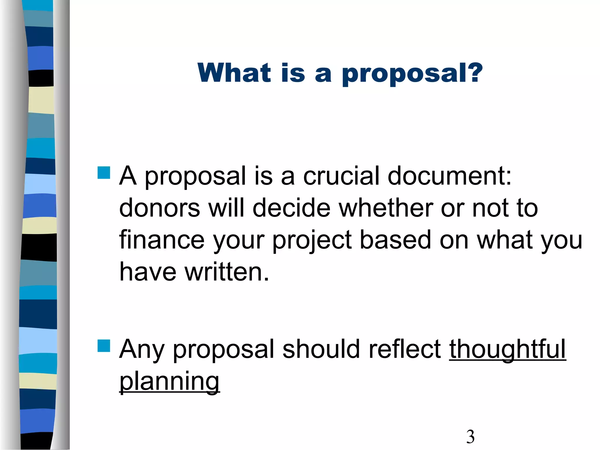3
 A proposal is a crucial document:
donors will decide whether or not to
finance your project based on what you
have written.
 Any proposal should reflect thoughtful
planning
What is a proposal?
 