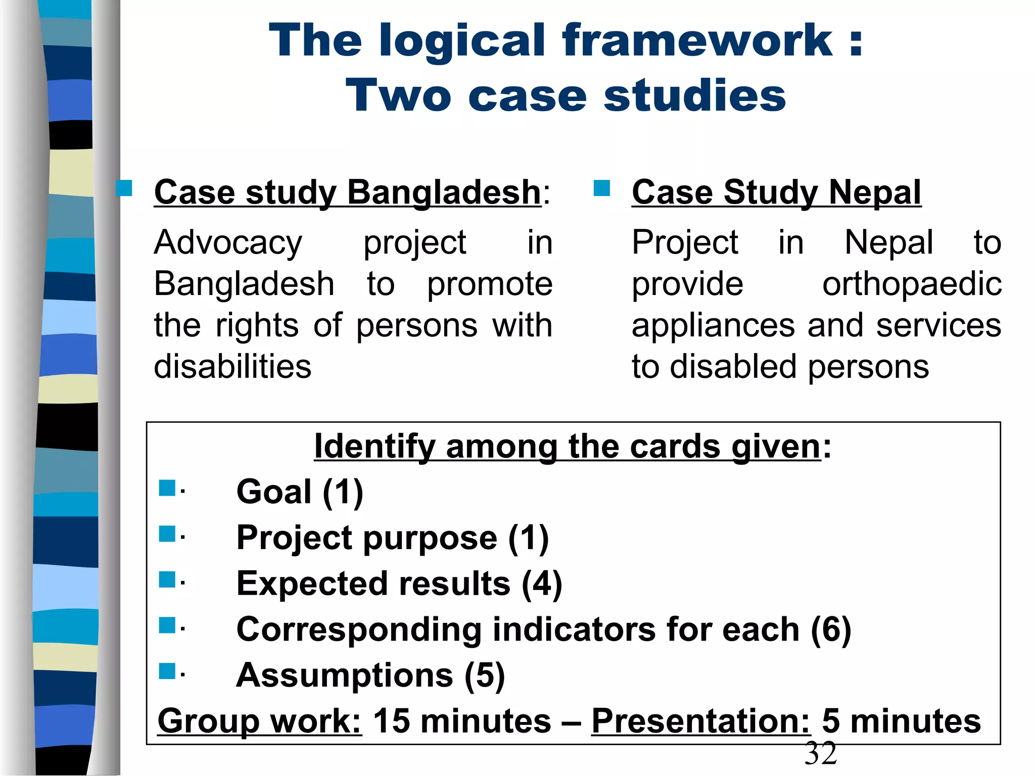 32
The logical framework :
Two case studies
 Case study Bangladesh:
Advocacy project in
Bangladesh to promote
the rights of persons with
disabilities
 Case Study Nepal
Project in Nepal to
provide orthopaedic
appliances and services
to disabled persons
Identify among the cards given:
· Goal (1)
· Project purpose (1)
· Expected results (4)
· Corresponding indicators for each (6)
· Assumptions (5)
Group work: 15 minutes – Presentation: 5 minutes
 