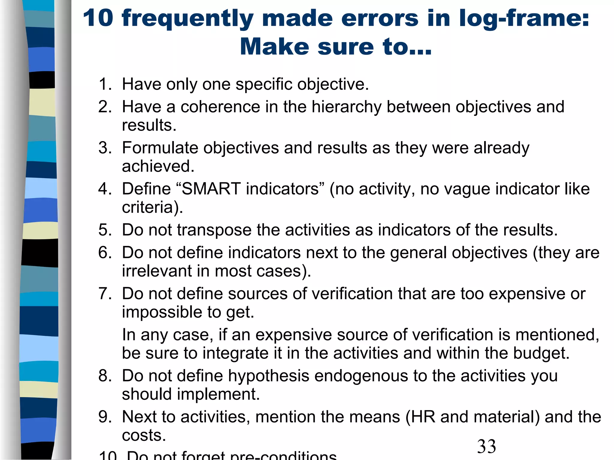 33
10 frequently made errors in log-frame:
Make sure to…
1. Have only one specific objective.
2. Have a coherence in the hierarchy between objectives and
results.
3. Formulate objectives and results as they were already
achieved.
4. Define “SMART indicators” (no activity, no vague indicator like
criteria).
5. Do not transpose the activities as indicators of the results.
6. Do not define indicators next to the general objectives (they are
irrelevant in most cases).
7. Do not define sources of verification that are too expensive or
impossible to get.
In any case, if an expensive source of verification is mentioned,
be sure to integrate it in the activities and within the budget.
8. Do not define hypothesis endogenous to the activities you
should implement.
9. Next to activities, mention the means (HR and material) and the
costs.
 
