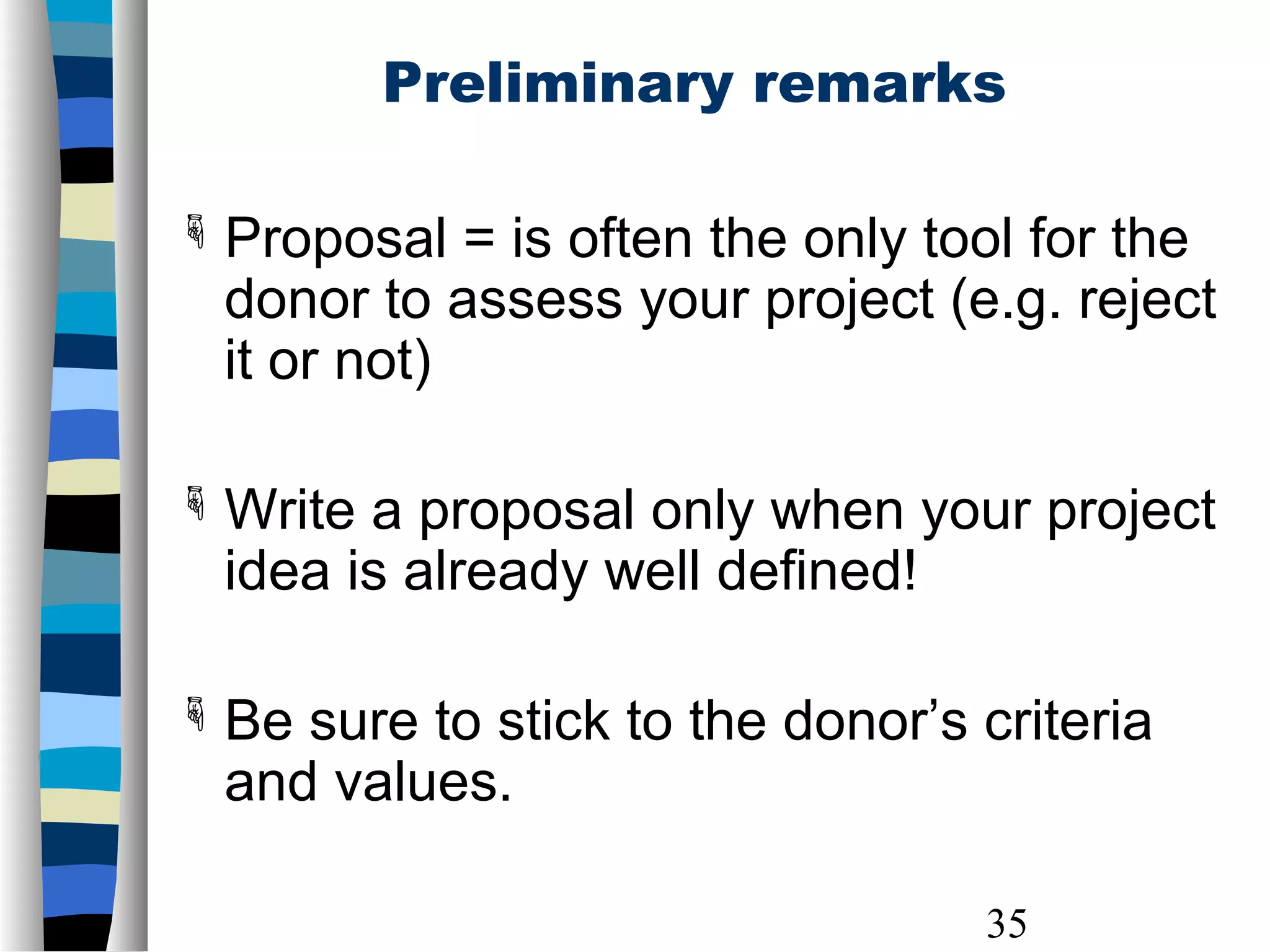 35
Preliminary remarks
 Proposal = is often the only tool for the
donor to assess your project (e.g. reject
it or not)
 Write a proposal only when your project
idea is already well defined!
 Be sure to stick to the donor’s criteria
and values.
 