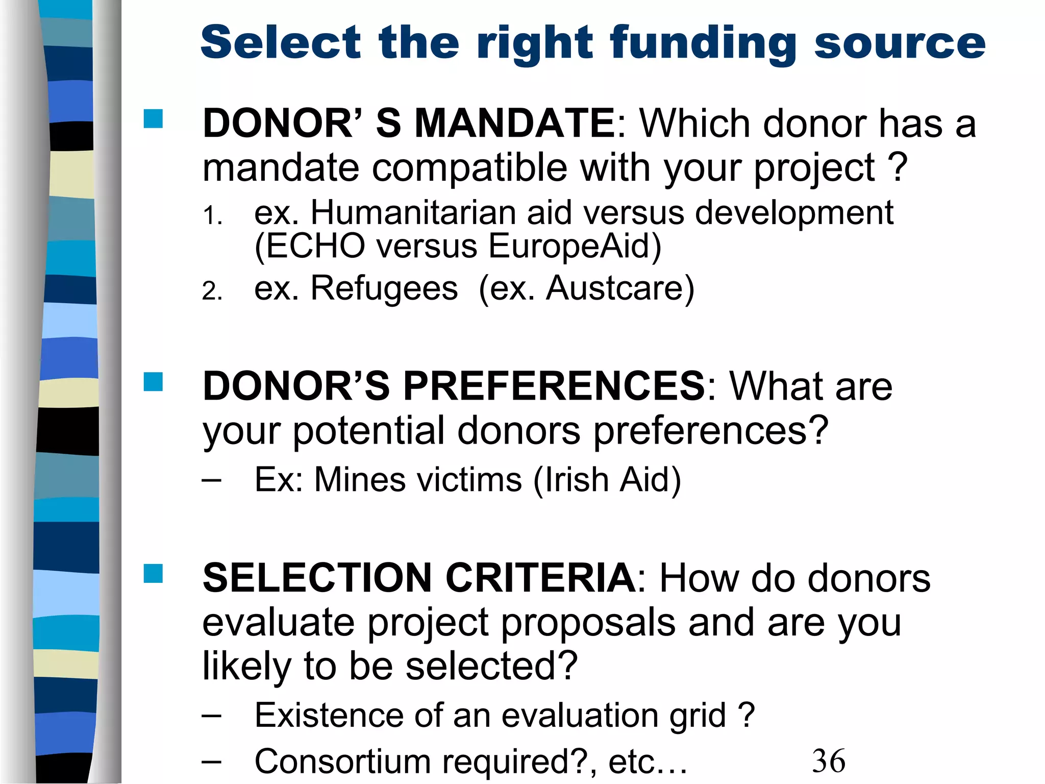 36
Select the right funding source
 DONOR’ S MANDATE: Which donor has a
mandate compatible with your project ?
1. ex. Humanitarian aid versus development
(ECHO versus EuropeAid)
2. ex. Refugees (ex. Austcare)
 DONOR’S PREFERENCES: What are
your potential donors preferences?
– Ex: Mines victims (Irish Aid)
 SELECTION CRITERIA: How do donors
evaluate project proposals and are you
likely to be selected?
– Existence of an evaluation grid ?
– Consortium required?, etc…
 