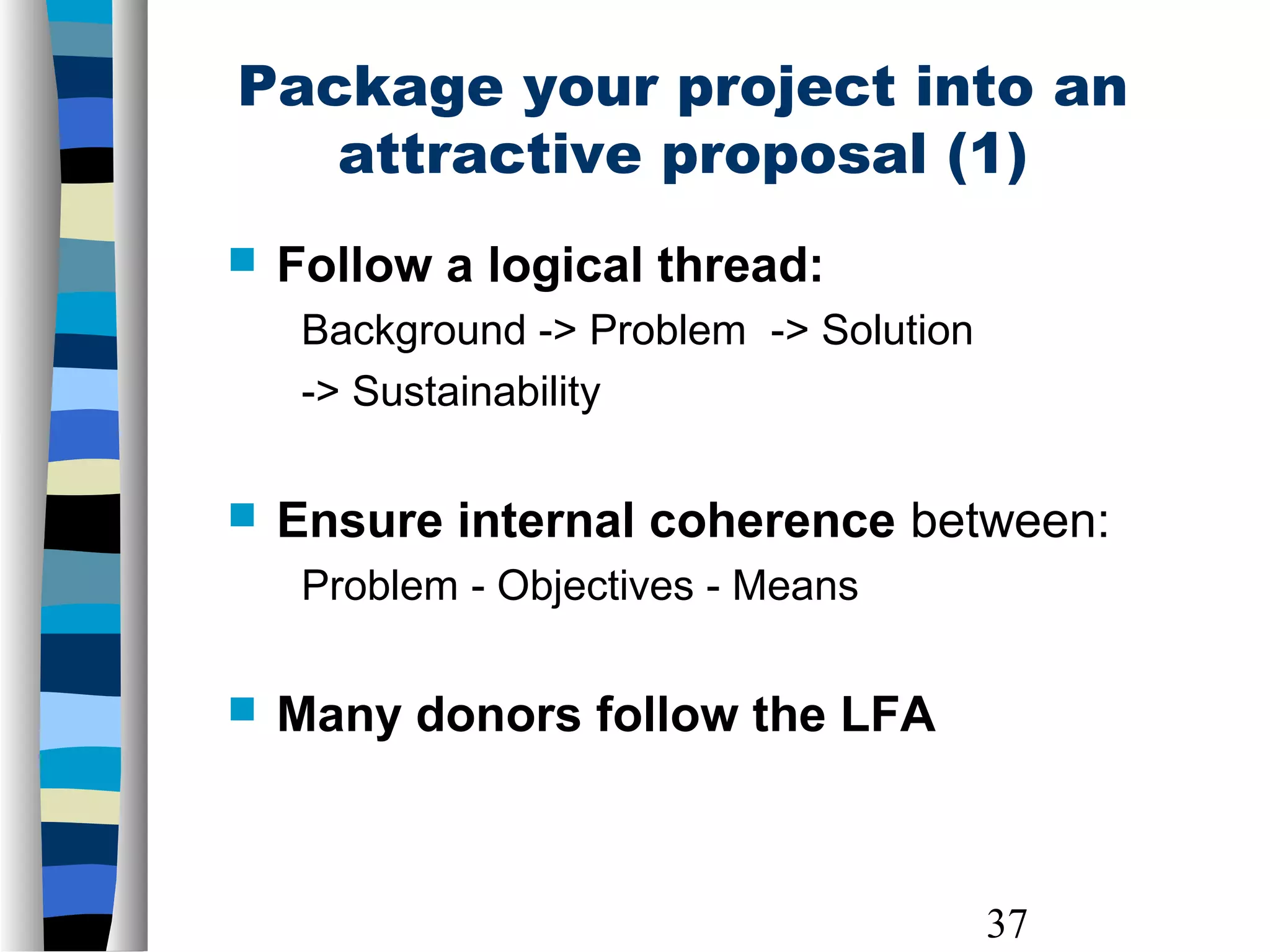37
 Follow a logical thread:
Background -> Problem -> Solution
-> Sustainability
 Ensure internal coherence between:
Problem - Objectives - Means
 Many donors follow the LFA
Package your project into an
attractive proposal (1)
 
