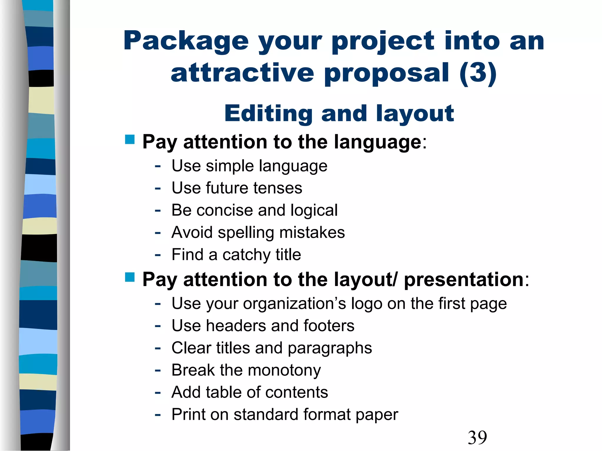 39
Editing and layout
 Pay attention to the language:
- Use simple language
- Use future tenses
- Be concise and logical
- Avoid spelling mistakes
- Find a catchy title
 Pay attention to the layout/ presentation:
- Use your organization’s logo on the first page
- Use headers and footers
- Clear titles and paragraphs
- Break the monotony
- Add table of contents
- Print on standard format paper
Package your project into an
attractive proposal (3)
 