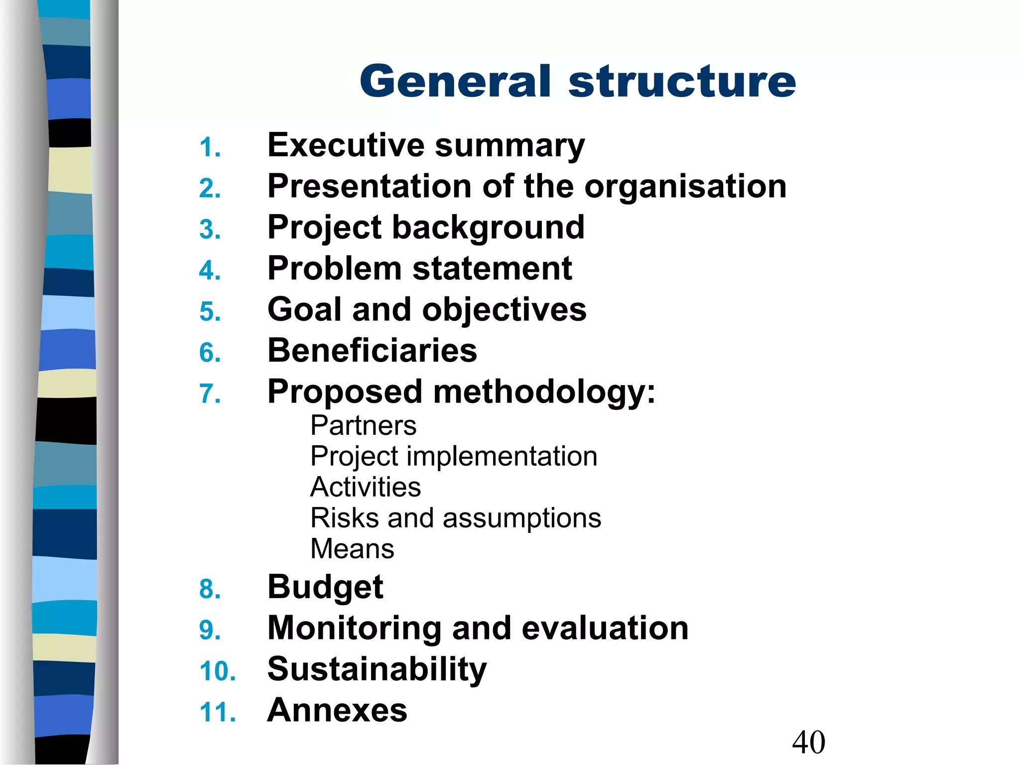 40
1. Executive summary
2. Presentation of the organisation
3. Project background
4. Problem statement
5. Goal and objectives
6. Beneficiaries
7. Proposed methodology:
Partners
Project implementation
Activities
Risks and assumptions
Means
8. Budget
9. Monitoring and evaluation
10. Sustainability
11. Annexes
General structure
 