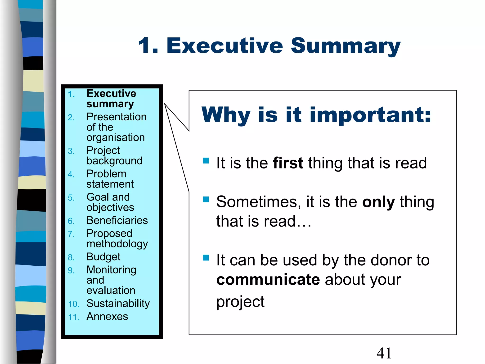41
Why is it important:
 It is the first thing that is read
 Sometimes, it is the only thing
that is read…
 It can be used by the donor to
communicate about your
project
1. Executive Summary
1. Executive
summary
2. Presentation
of the
organisation
3. Project
background
4. Problem
statement
5. Goal and
objectives
6. Beneficiaries
7. Proposed
methodology
8. Budget
9. Monitoring
and
evaluation
10. Sustainability
11. Annexes
 